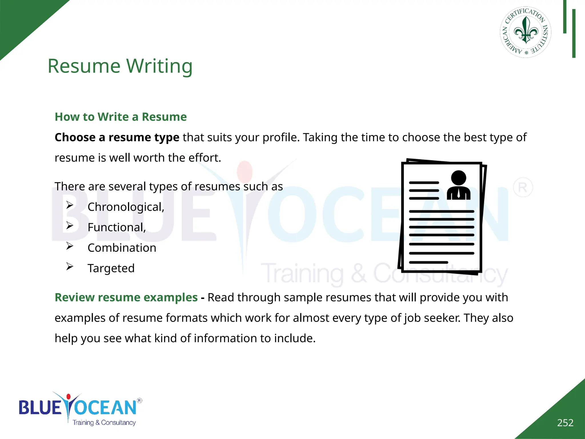 252
Resume Writing
How to Write a Resume
Choose a resume type that suits your profile. Taking the time to choose the best type of
resume is well worth the effort.
There are several types of resumes such as
 Chronological,
 Functional,
 Combination
 Targeted
Review resume examples - Read through sample resumes that will provide you with
examples of resume formats which work for almost every type of job seeker. They also
help you see what kind of information to include.
 