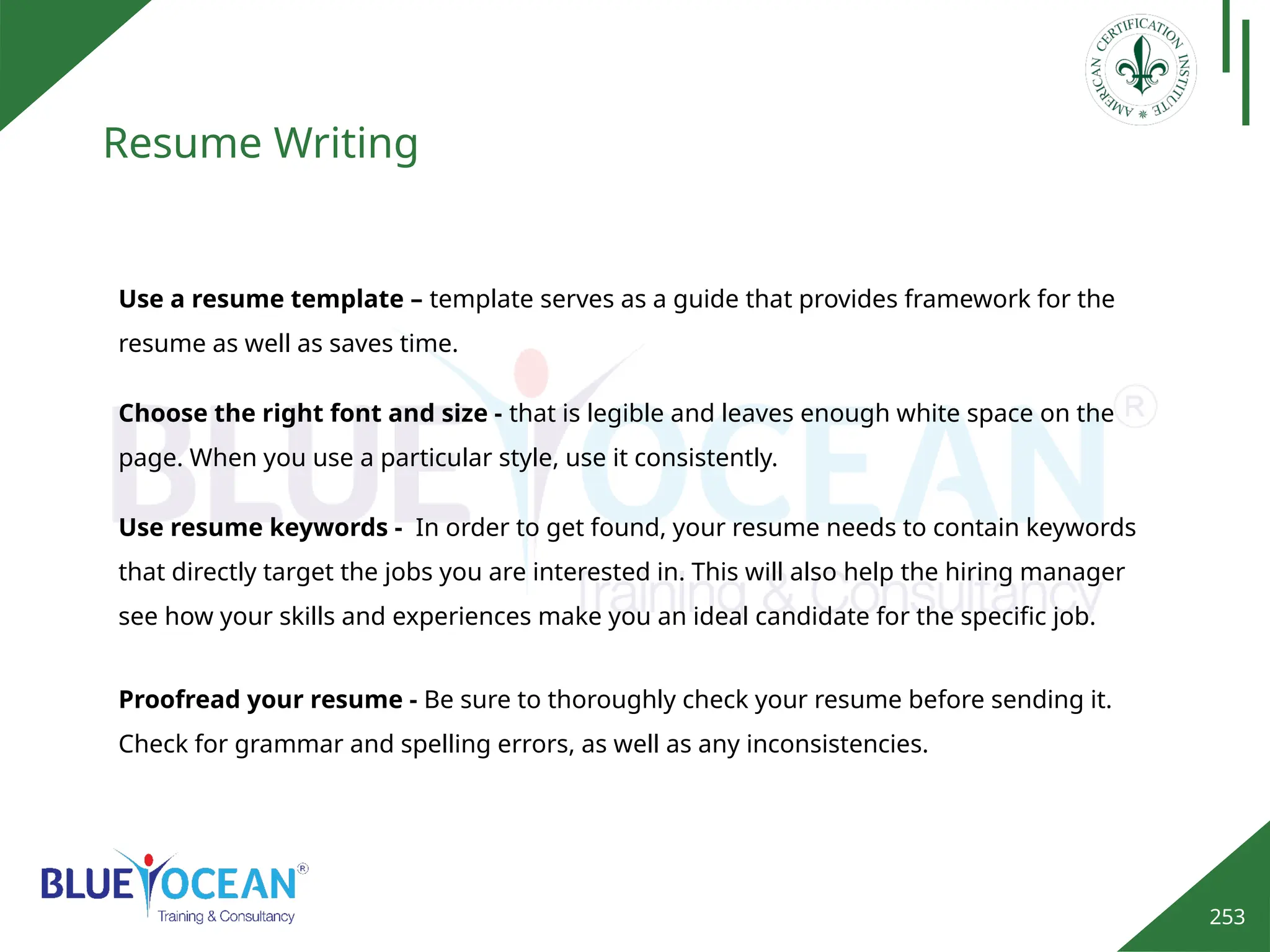 253
Resume Writing
Use a resume template – template serves as a guide that provides framework for the
resume as well as saves time.
Choose the right font and size - that is legible and leaves enough white space on the
page. When you use a particular style, use it consistently.
Use resume keywords - In order to get found, your resume needs to contain keywords
that directly target the jobs you are interested in. This will also help the hiring manager
see how your skills and experiences make you an ideal candidate for the specific job.
Proofread your resume - Be sure to thoroughly check your resume before sending it.
Check for grammar and spelling errors, as well as any inconsistencies.
 