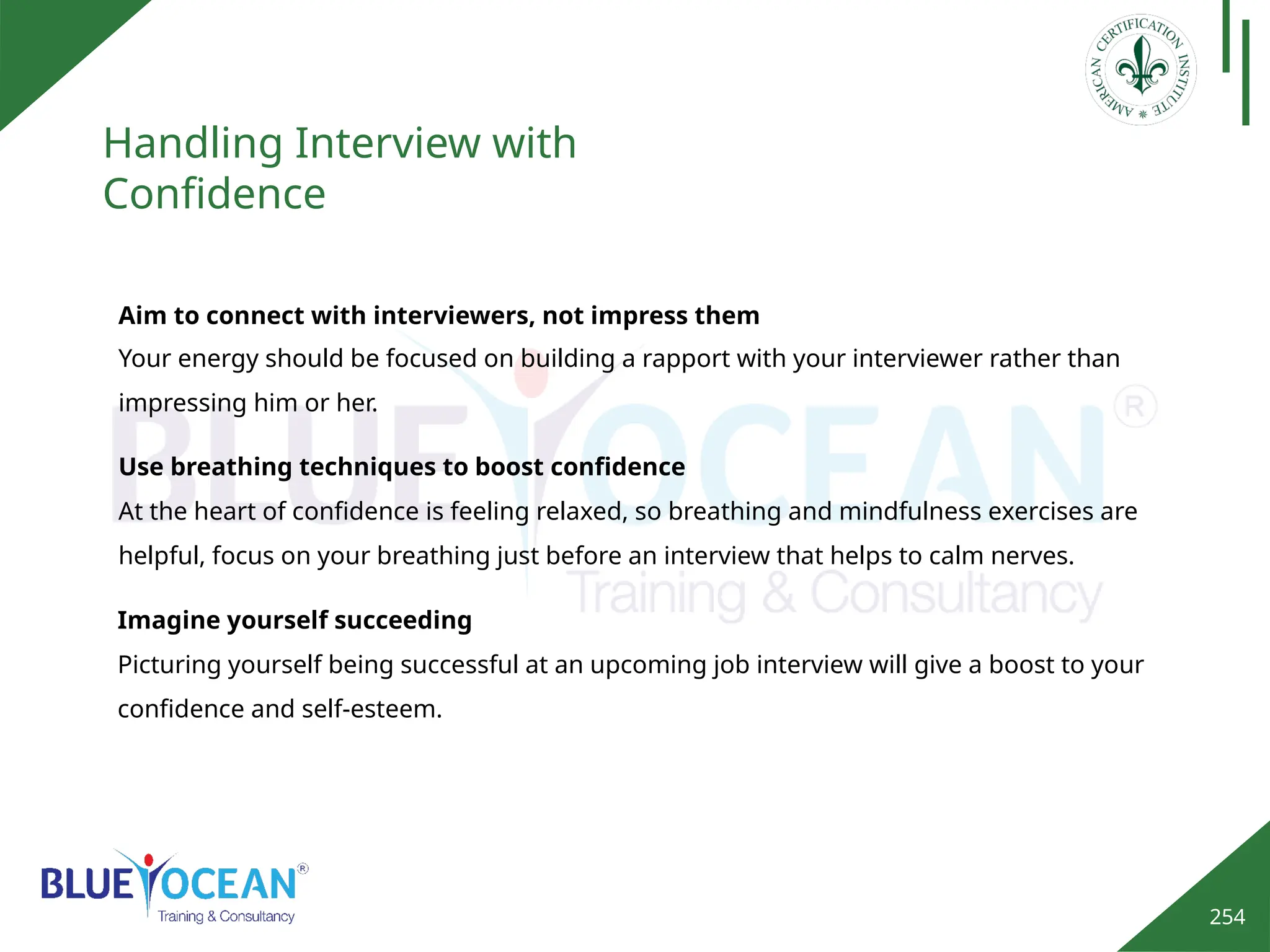 254
Handling Interview with
Confidence
Aim to connect with interviewers, not impress them
Your energy should be focused on building a rapport with your interviewer rather than
impressing him or her.
Use breathing techniques to boost confidence
At the heart of confidence is feeling relaxed, so breathing and mindfulness exercises are
helpful, focus on your breathing just before an interview that helps to calm nerves.
Imagine yourself succeeding
Picturing yourself being successful at an upcoming job interview will give a boost to your
confidence and self-esteem.
 