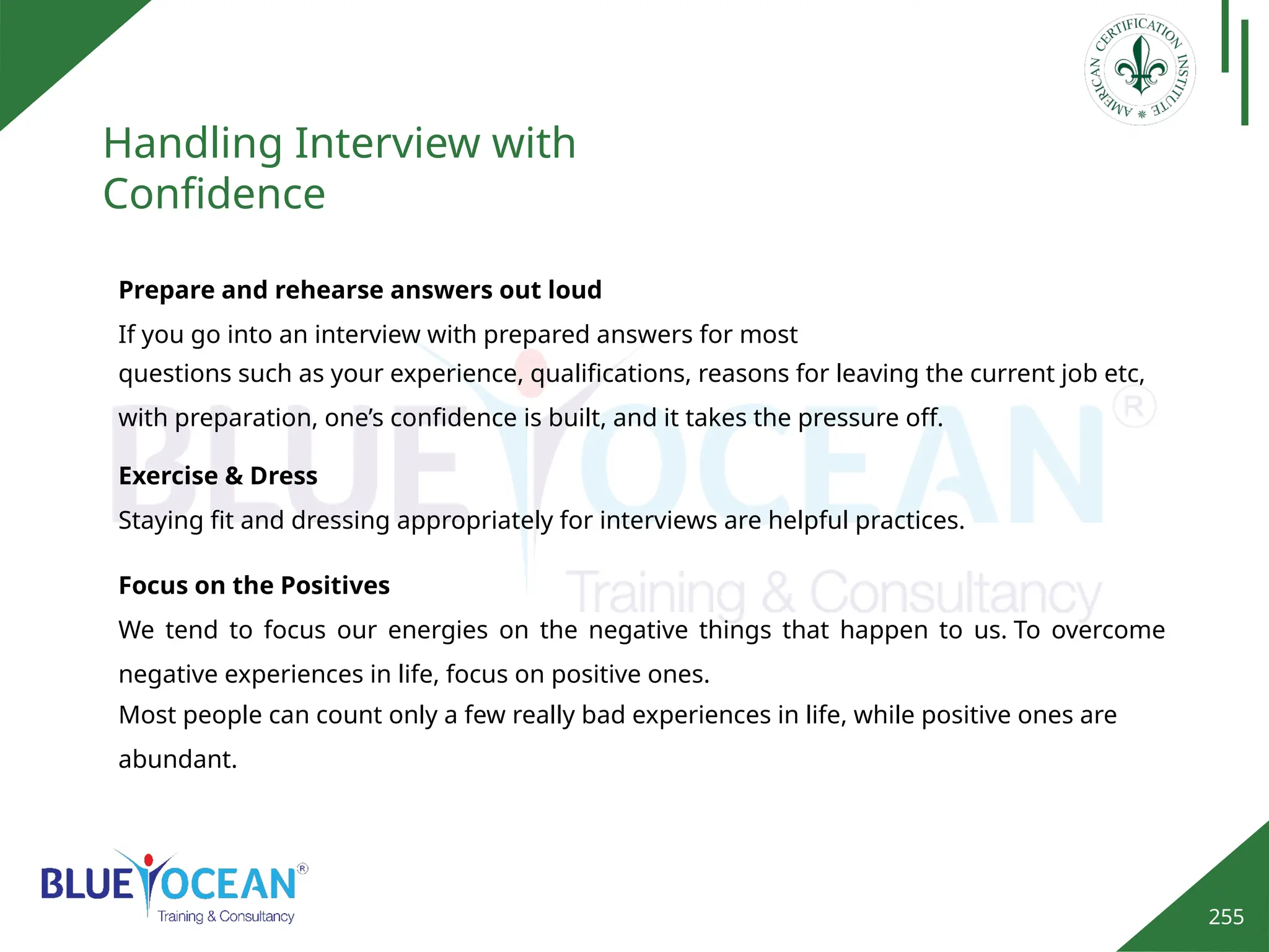 255
Handling Interview with
Confidence
Prepare and rehearse answers out loud
If you go into an interview with prepared answers for most
questions such as your experience, qualifications, reasons for leaving the current job etc,
with preparation, one’s confidence is built, and it takes the pressure off.
Exercise & Dress
Staying fit and dressing appropriately for interviews are helpful practices.
Focus on the Positives
We tend to focus our energies on the negative things that happen to us. To overcome
negative experiences in life, focus on positive ones.
Most people can count only a few really bad experiences in life, while positive ones are
abundant.
 