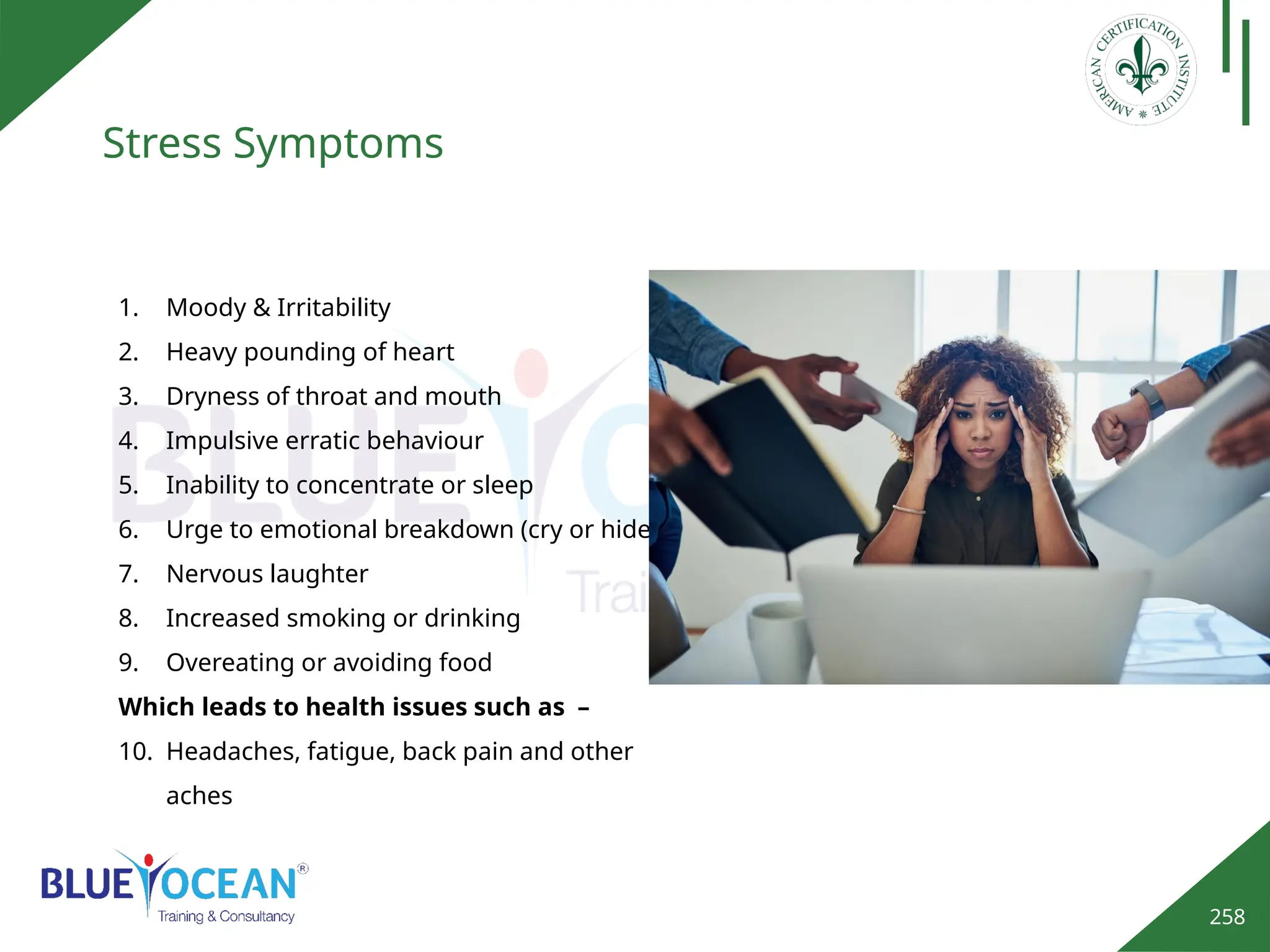 258
Stress Symptoms
1. Moody & Irritability
2. Heavy pounding of heart
3. Dryness of throat and mouth
4. Impulsive erratic behaviour
5. Inability to concentrate or sleep
6. Urge to emotional breakdown (cry or hide)
7. Nervous laughter
8. Increased smoking or drinking
9. Overeating or avoiding food
Which leads to health issues such as –
10. Headaches, fatigue, back pain and other
aches
 