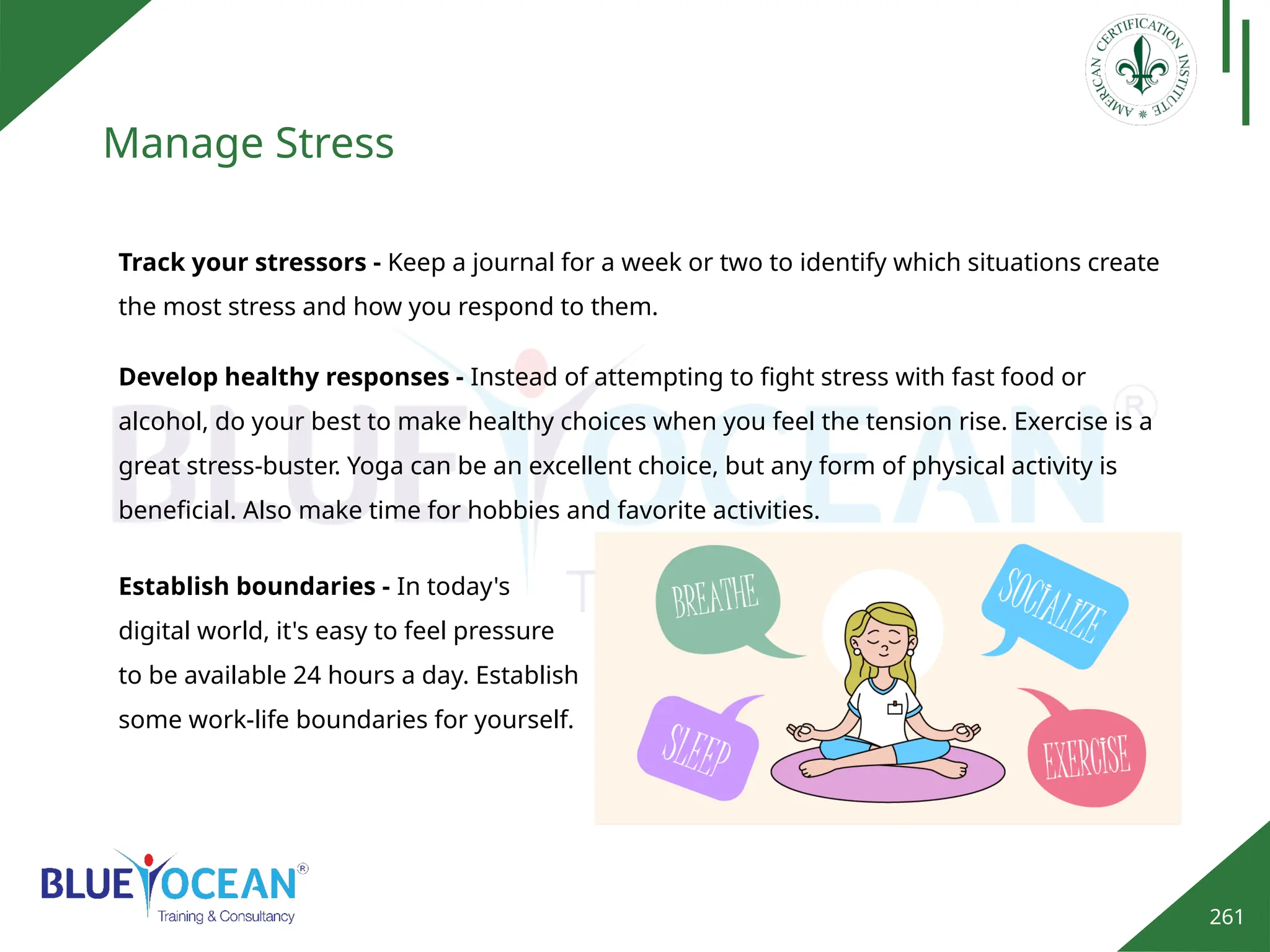 261
Manage Stress
Track your stressors - Keep a journal for a week or two to identify which situations create
the most stress and how you respond to them.
Develop healthy responses - Instead of attempting to fight stress with fast food or
alcohol, do your best to make healthy choices when you feel the tension rise. Exercise is a
great stress-buster. Yoga can be an excellent choice, but any form of physical activity is
beneficial. Also make time for hobbies and favorite activities.
Establish boundaries - In today's
digital world, it's easy to feel pressure
to be available 24 hours a day. Establish
some work-life boundaries for yourself.
 