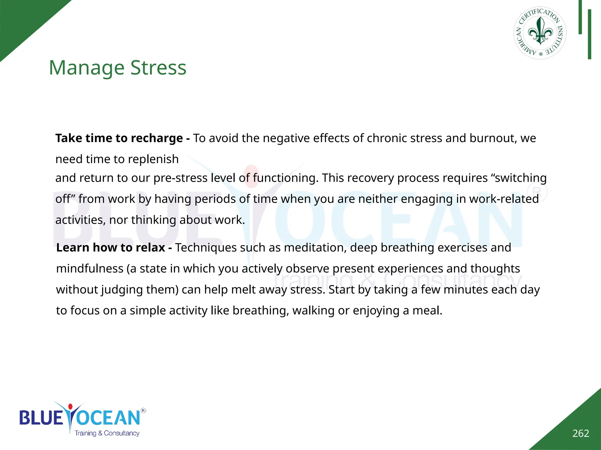 262
Manage Stress
Learn how to relax - Techniques such as meditation, deep breathing exercises and
mindfulness (a state in which you actively observe present experiences and thoughts
without judging them) can help melt away stress. Start by taking a few minutes each day
to focus on a simple activity like breathing, walking or enjoying a meal.
Take time to recharge - To avoid the negative effects of chronic stress and burnout, we
need time to replenish
and return to our pre-stress level of functioning. This recovery process requires “switching
off” from work by having periods of time when you are neither engaging in work-related
activities, nor thinking about work.
 