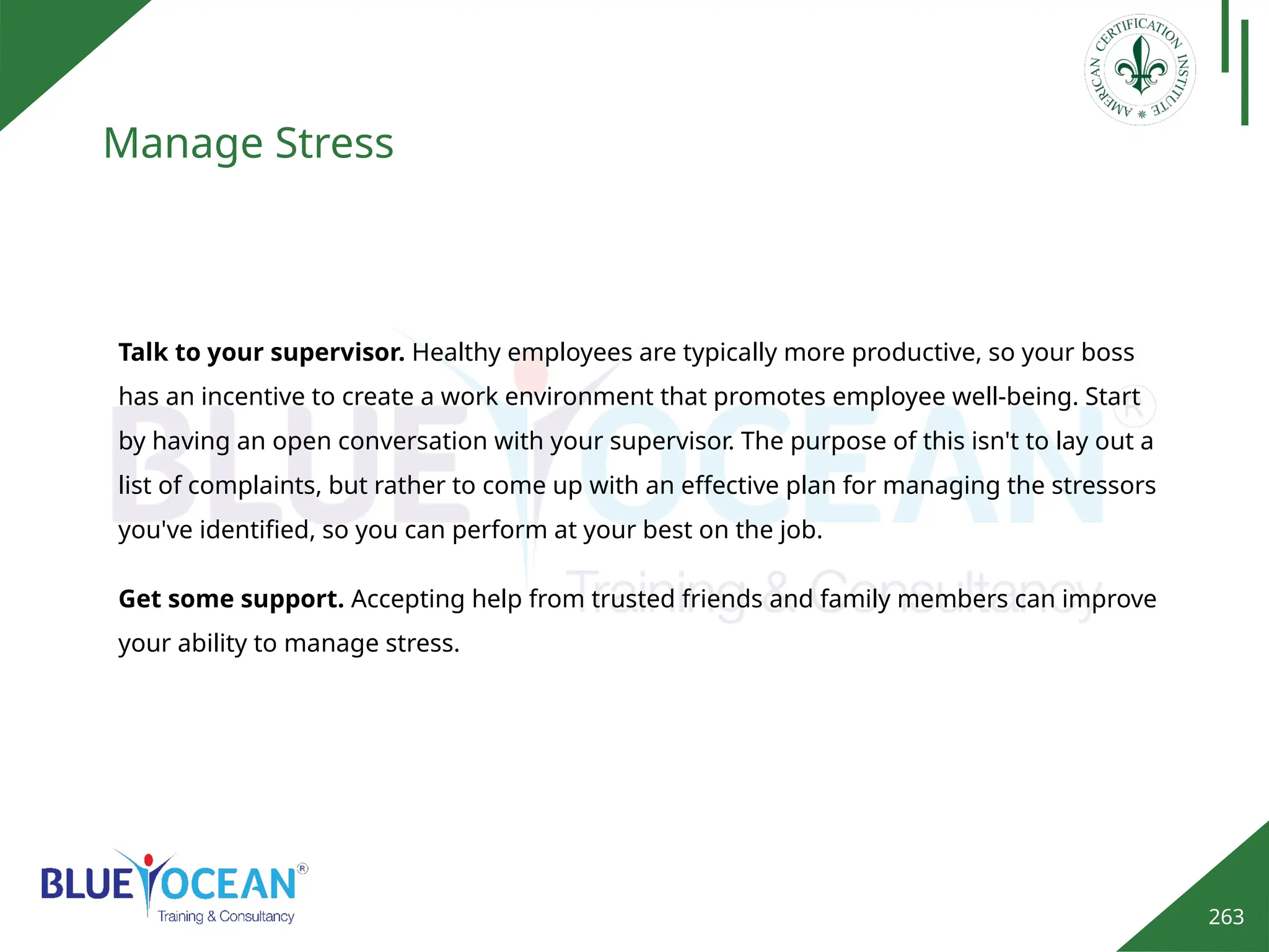 263
Manage Stress
Get some support. Accepting help from trusted friends and family members can improve
your ability to manage stress.
Talk to your supervisor. Healthy employees are typically more productive, so your boss
has an incentive to create a work environment that promotes employee well-being. Start
by having an open conversation with your supervisor. The purpose of this isn't to lay out a
list of complaints, but rather to come up with an effective plan for managing the stressors
you've identified, so you can perform at your best on the job.
 