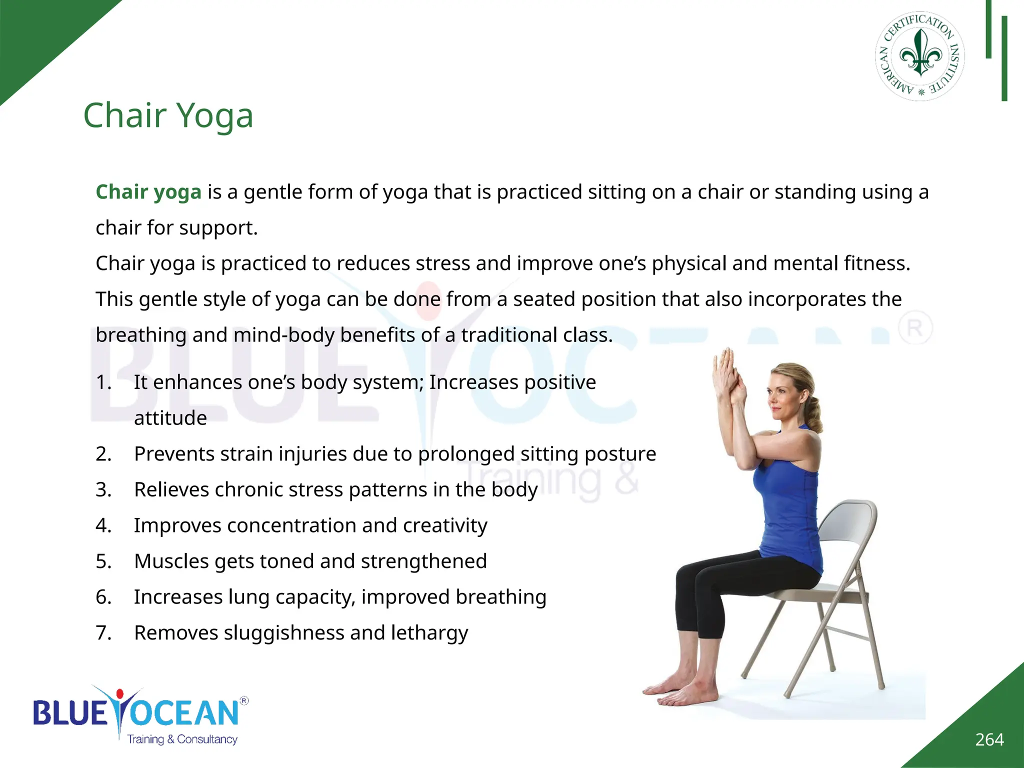264
Chair Yoga
Chair yoga is a gentle form of yoga that is practiced sitting on a chair or standing using a
chair for support.
Chair yoga is practiced to reduces stress and improve one’s physical and mental fitness.
This gentle style of yoga can be done from a seated position that also incorporates the
breathing and mind-body benefits of a traditional class.
1. It enhances one’s body system; Increases positive
attitude
2. Prevents strain injuries due to prolonged sitting posture
3. Relieves chronic stress patterns in the body
4. Improves concentration and creativity
5. Muscles gets toned and strengthened
6. Increases lung capacity, improved breathing
7. Removes sluggishness and lethargy
 