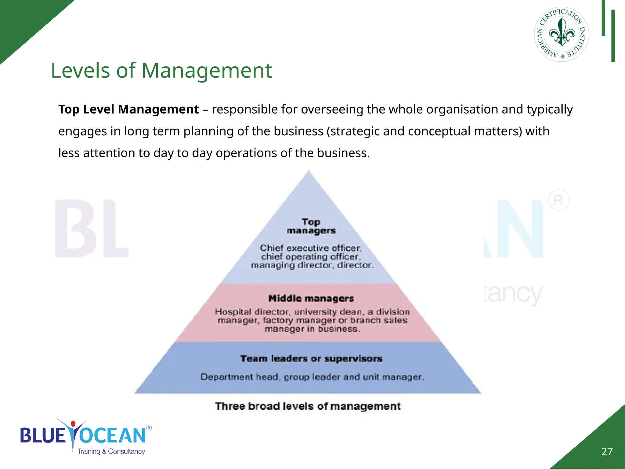 27
Levels of Management
Top Level Management – responsible for overseeing the whole organisation and typically
engages in long term planning of the business (strategic and conceptual matters) with
less attention to day to day operations of the business.
 