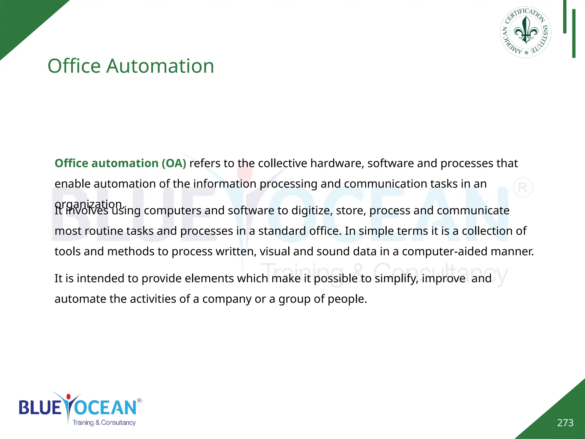 273
Office Automation
Office automation (OA) refers to the collective hardware, software and processes that
enable automation of the information processing and communication tasks in an
organization.
It involves using computers and software to digitize, store, process and communicate
most routine tasks and processes in a standard office. In simple terms it is a collection of
tools and methods to process written, visual and sound data in a computer-aided manner.
It is intended to provide elements which make it possible to simplify, improve and
automate the activities of a company or a group of people.
 