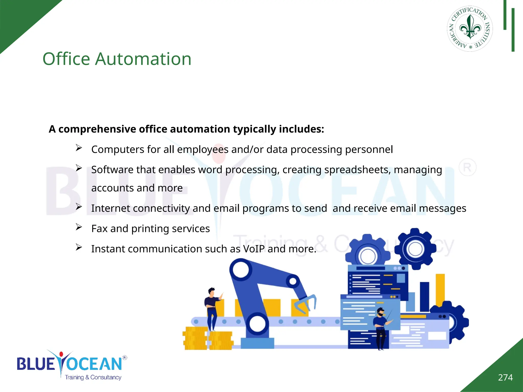 274
Office Automation
A comprehensive office automation typically includes:
 Computers for all employees and/or data processing personnel
 Software that enables word processing, creating spreadsheets, managing
accounts and more
 Internet connectivity and email programs to send and receive email messages
 Fax and printing services
 Instant communication such as VoIP and more.
 