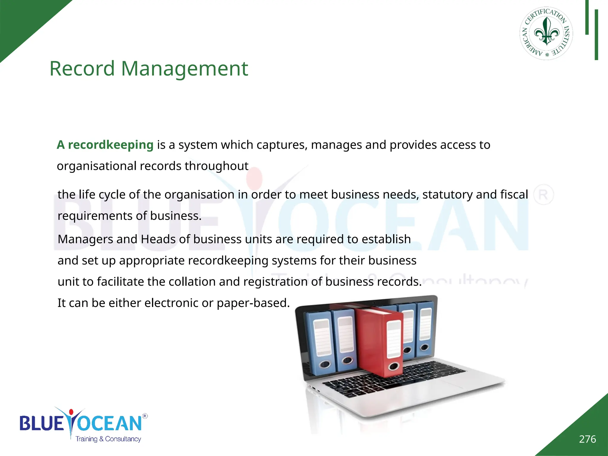 276
Record Management
A recordkeeping is a system which captures, manages and provides access to
organisational records throughout
Managers and Heads of business units are required to establish
and set up appropriate recordkeeping systems for their business
unit to facilitate the collation and registration of business records.
It can be either electronic or paper-based.
the life cycle of the organisation in order to meet business needs, statutory and fiscal
requirements of business.
 