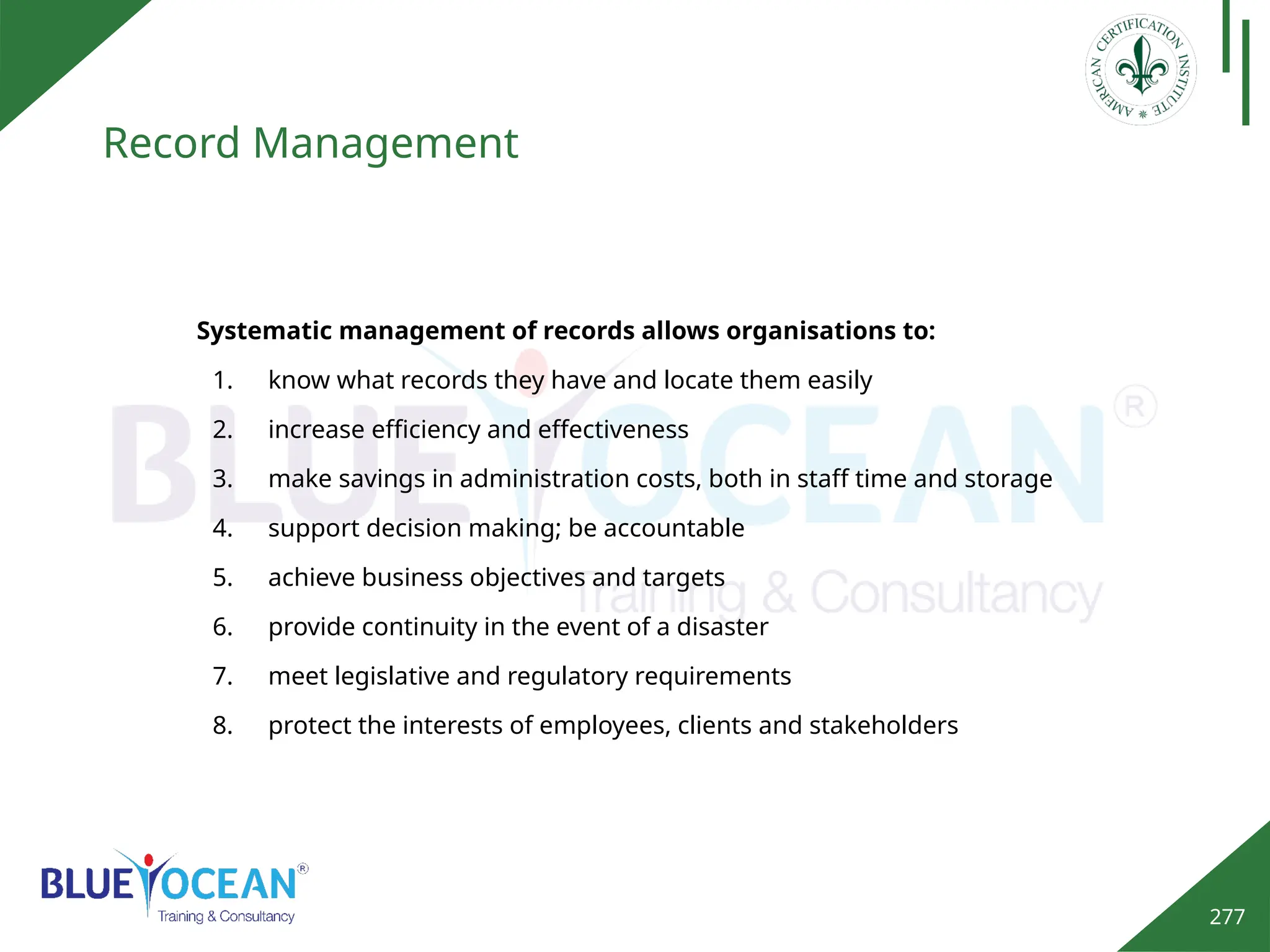277
Record Management
Systematic management of records allows organisations to:
1. know what records they have and locate them easily
2. increase efficiency and effectiveness
3. make savings in administration costs, both in staff time and storage
4. support decision making; be accountable
5. achieve business objectives and targets
6. provide continuity in the event of a disaster
7. meet legislative and regulatory requirements
8. protect the interests of employees, clients and stakeholders
 