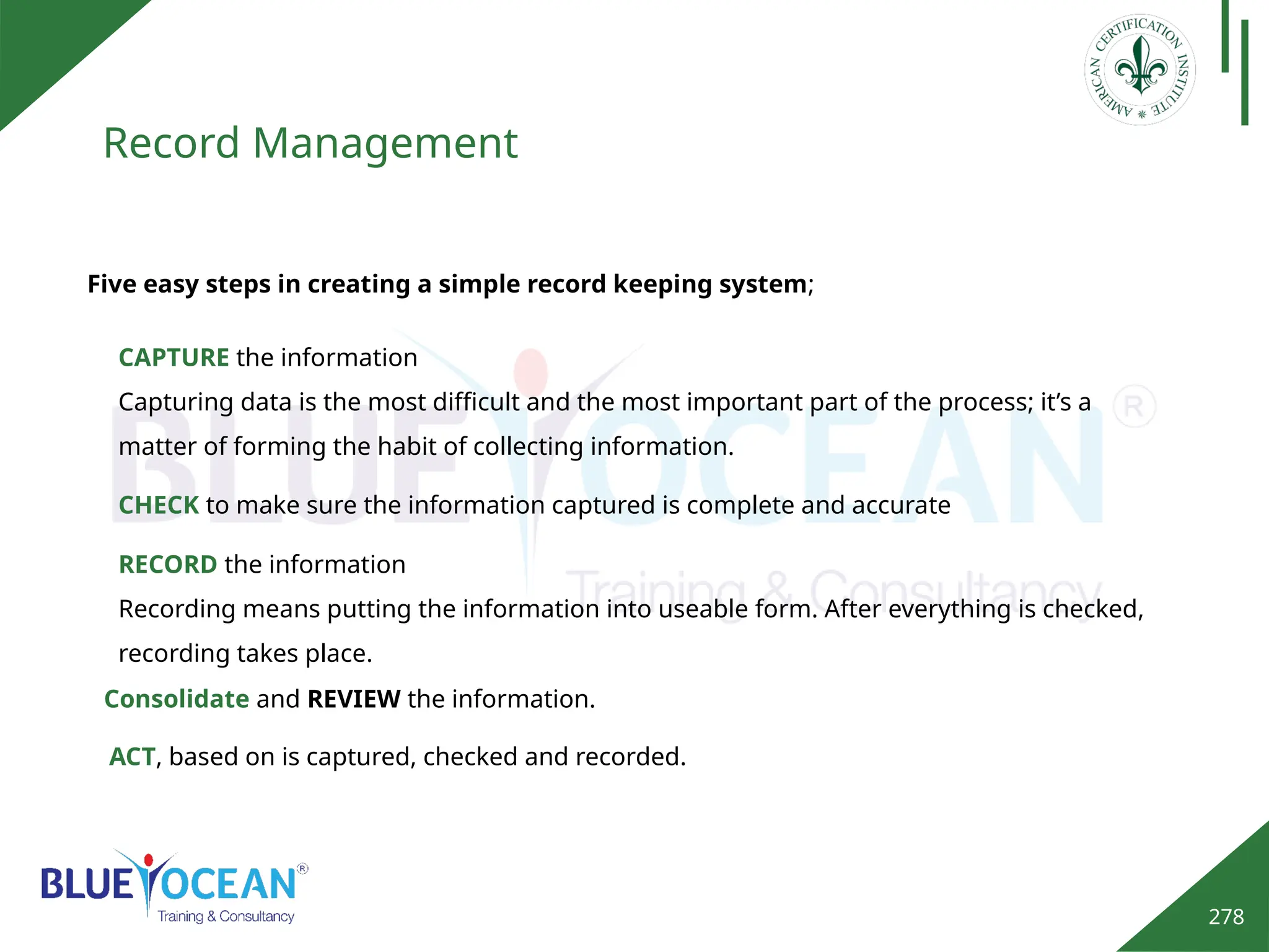 278
Record Management
Five easy steps in creating a simple record keeping system;
CAPTURE the information
Capturing data is the most difficult and the most important part of the process; it’s a
matter of forming the habit of collecting information.
CHECK to make sure the information captured is complete and accurate
RECORD the information
Recording means putting the information into useable form. After everything is checked,
recording takes place.
Consolidate and REVIEW the information.
ACT, based on is captured, checked and recorded.
 