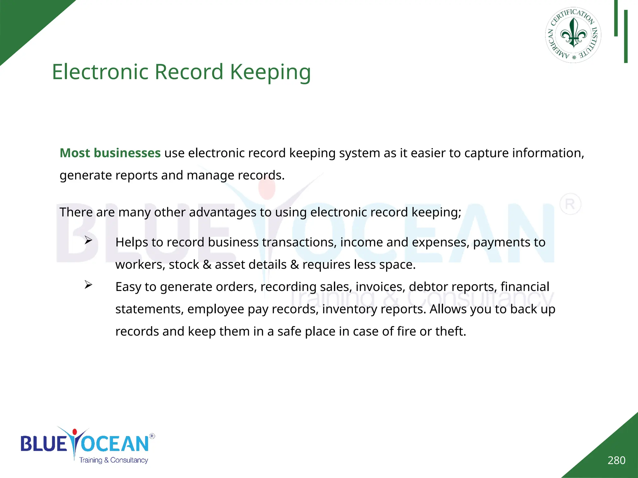 280
Electronic Record Keeping
Most businesses use electronic record keeping system as it easier to capture information,
generate reports and manage records.
 Helps to record business transactions, income and expenses, payments to
workers, stock & asset details & requires less space.
 Easy to generate orders, recording sales, invoices, debtor reports, financial
statements, employee pay records, inventory reports. Allows you to back up
records and keep them in a safe place in case of fire or theft.
There are many other advantages to using electronic record keeping;
 