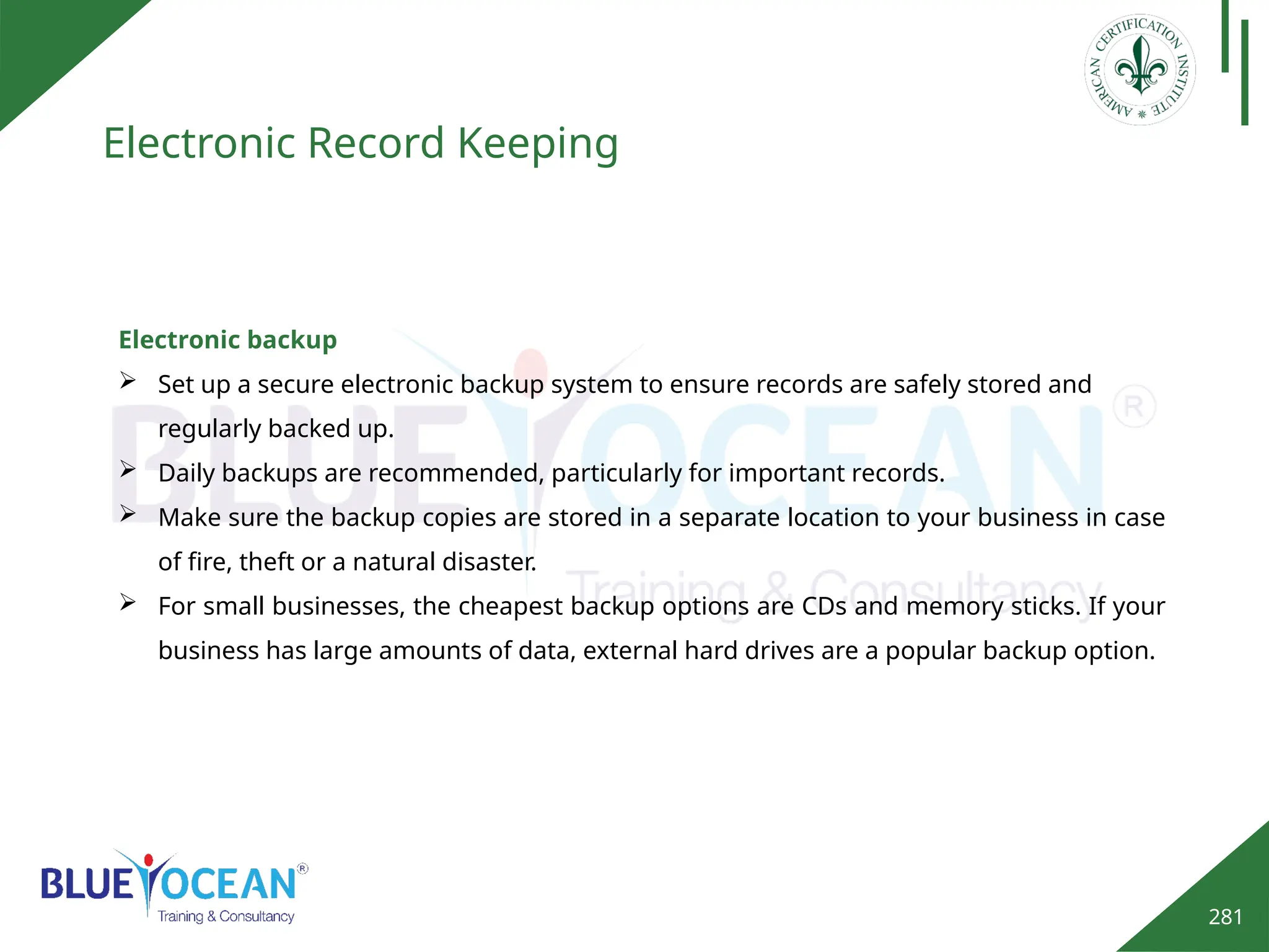 281
Electronic Record Keeping
Electronic backup
 Set up a secure electronic backup system to ensure records are safely stored and
regularly backed up.
 Daily backups are recommended, particularly for important records.
 Make sure the backup copies are stored in a separate location to your business in case
of fire, theft or a natural disaster.
 For small businesses, the cheapest backup options are CDs and memory sticks. If your
business has large amounts of data, external hard drives are a popular backup option.
 