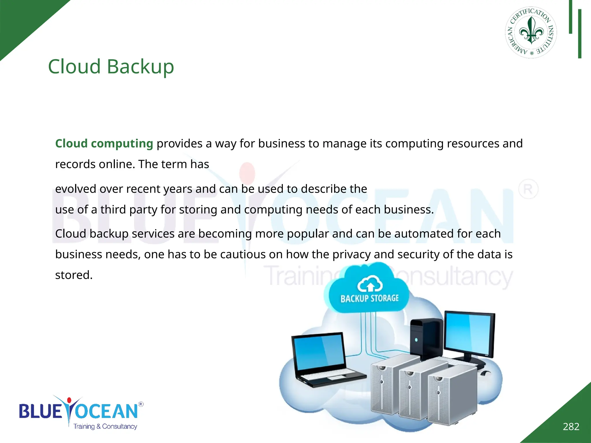 282
Cloud Backup
Cloud computing provides a way for business to manage its computing resources and
records online. The term has
evolved over recent years and can be used to describe the
use of a third party for storing and computing needs of each business.
Cloud backup services are becoming more popular and can be automated for each
business needs, one has to be cautious on how the privacy and security of the data is
stored.
 
