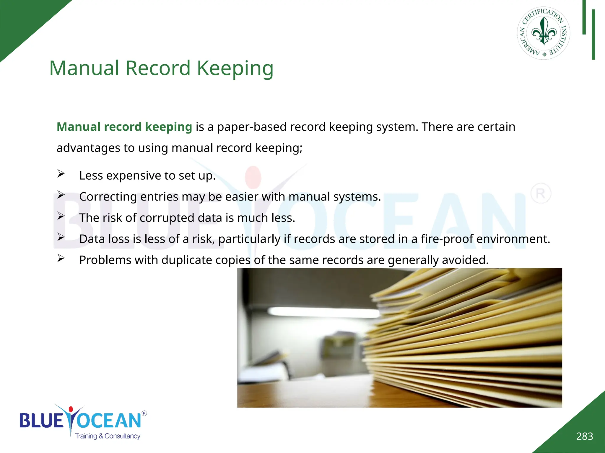283
Manual Record Keeping
Manual record keeping is a paper-based record keeping system. There are certain
advantages to using manual record keeping;
 Less expensive to set up.
 Correcting entries may be easier with manual systems.
 The risk of corrupted data is much less.
 Data loss is less of a risk, particularly if records are stored in a fire-proof environment.
 Problems with duplicate copies of the same records are generally avoided.
 