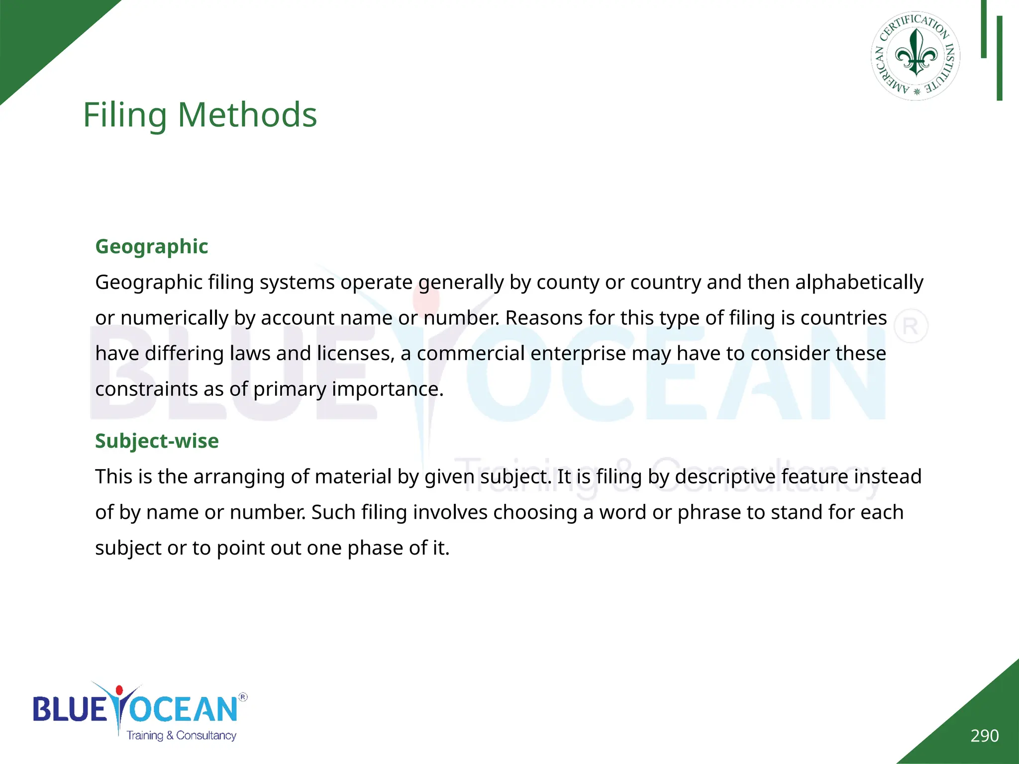 290
Filing Methods
Geographic
Geographic filing systems operate generally by county or country and then alphabetically
or numerically by account name or number. Reasons for this type of filing is countries
have differing laws and licenses, a commercial enterprise may have to consider these
constraints as of primary importance.
Subject-wise
This is the arranging of material by given subject. It is filing by descriptive feature instead
of by name or number. Such filing involves choosing a word or phrase to stand for each
subject or to point out one phase of it.
 