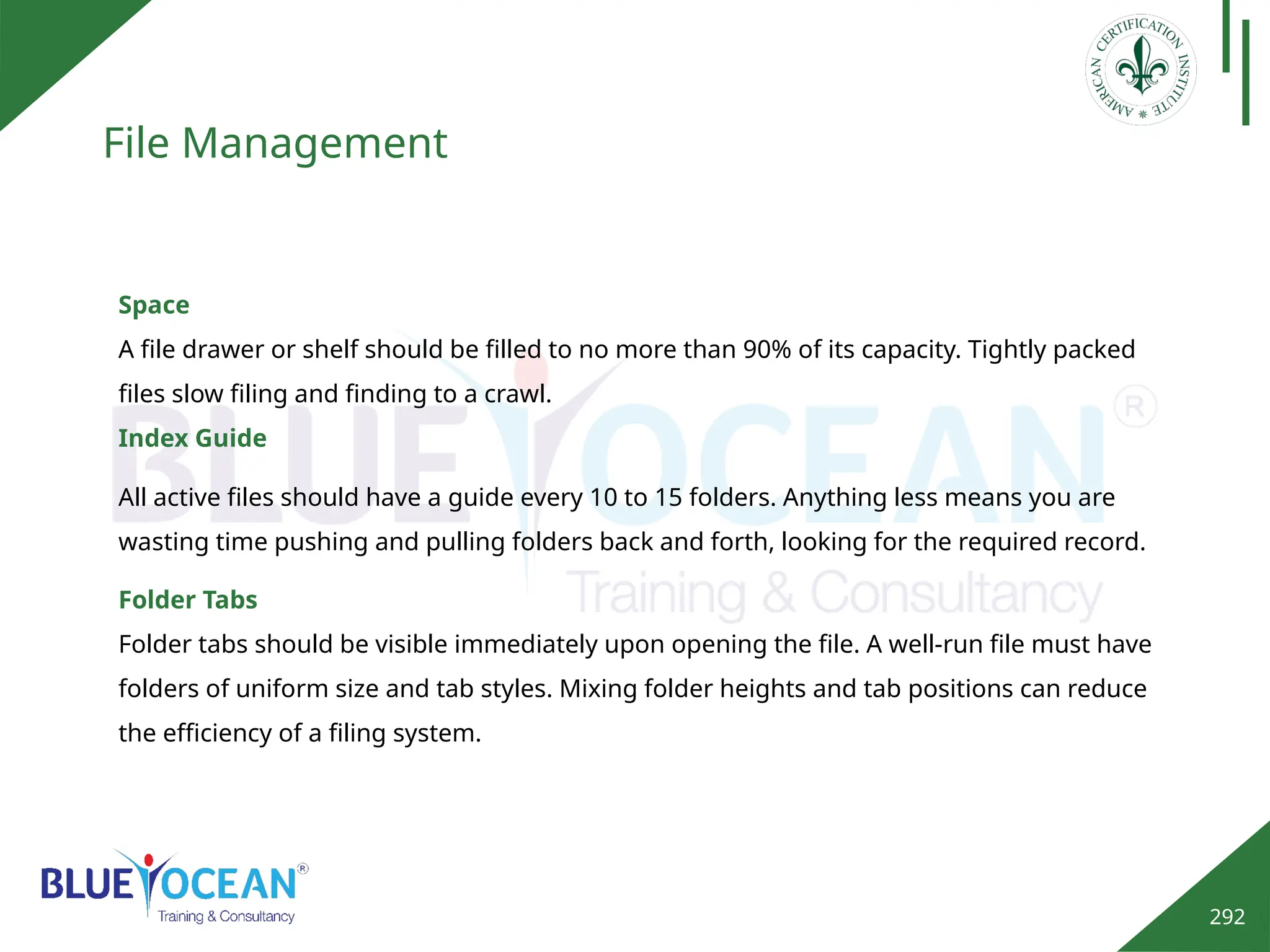 292
File Management
Space
A file drawer or shelf should be filled to no more than 90% of its capacity. Tightly packed
files slow filing and finding to a crawl.
Index Guide
Folder Tabs
Folder tabs should be visible immediately upon opening the file. A well-run file must have
folders of uniform size and tab styles. Mixing folder heights and tab positions can reduce
the efficiency of a filing system.
All active files should have a guide every 10 to 15 folders. Anything less means you are
wasting time pushing and pulling folders back and forth, looking for the required record.
 