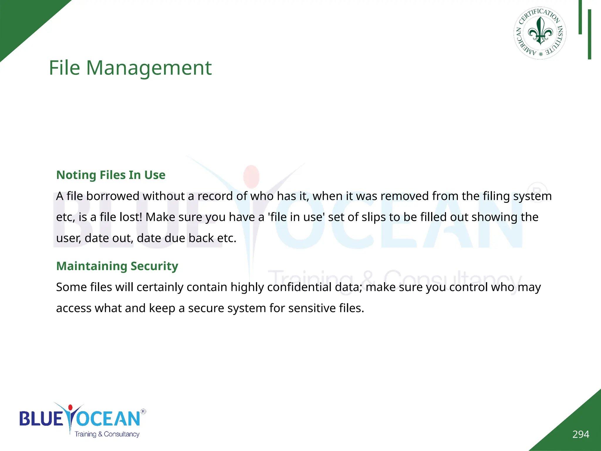 294
File Management
Noting Files In Use
A file borrowed without a record of who has it, when it was removed from the filing system
etc, is a file lost! Make sure you have a 'file in use' set of slips to be filled out showing the
user, date out, date due back etc.
Maintaining Security
Some files will certainly contain highly confidential data; make sure you control who may
access what and keep a secure system for sensitive files.
 