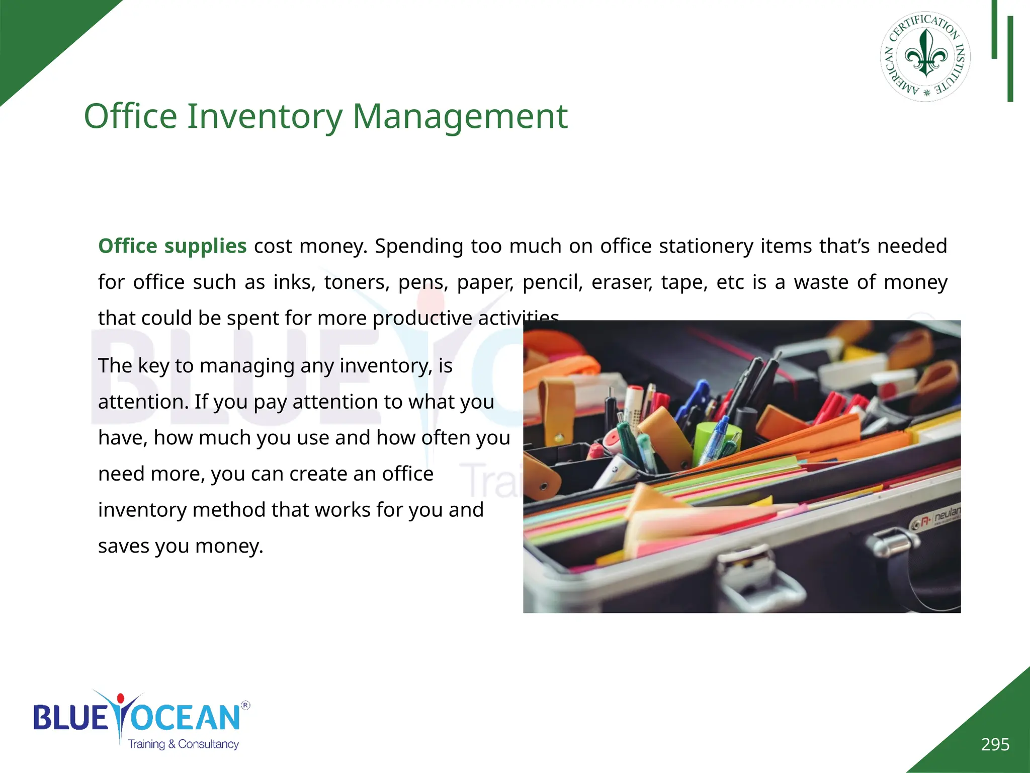 295
Office Inventory Management
The key to managing any inventory, is
attention. If you pay attention to what you
have, how much you use and how often you
need more, you can create an office
inventory method that works for you and
saves you money.
Office supplies cost money. Spending too much on office stationery items that’s needed
for office such as inks, toners, pens, paper, pencil, eraser, tape, etc is a waste of money
that could be spent for more productive activities.
 