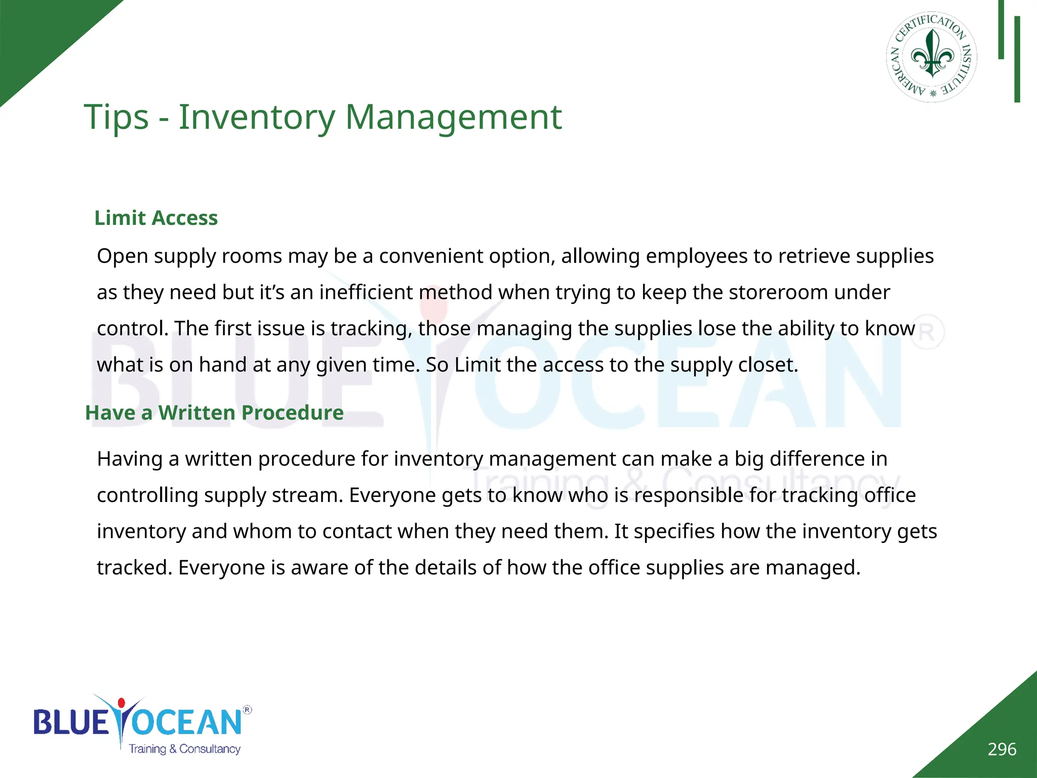 296
Tips - Inventory Management
Limit Access
Open supply rooms may be a convenient option, allowing employees to retrieve supplies
as they need but it’s an inefficient method when trying to keep the storeroom under
control. The first issue is tracking, those managing the supplies lose the ability to know
what is on hand at any given time. So Limit the access to the supply closet.
Have a Written Procedure
Having a written procedure for inventory management can make a big difference in
controlling supply stream. Everyone gets to know who is responsible for tracking office
inventory and whom to contact when they need them. It specifies how the inventory gets
tracked. Everyone is aware of the details of how the office supplies are managed.
 