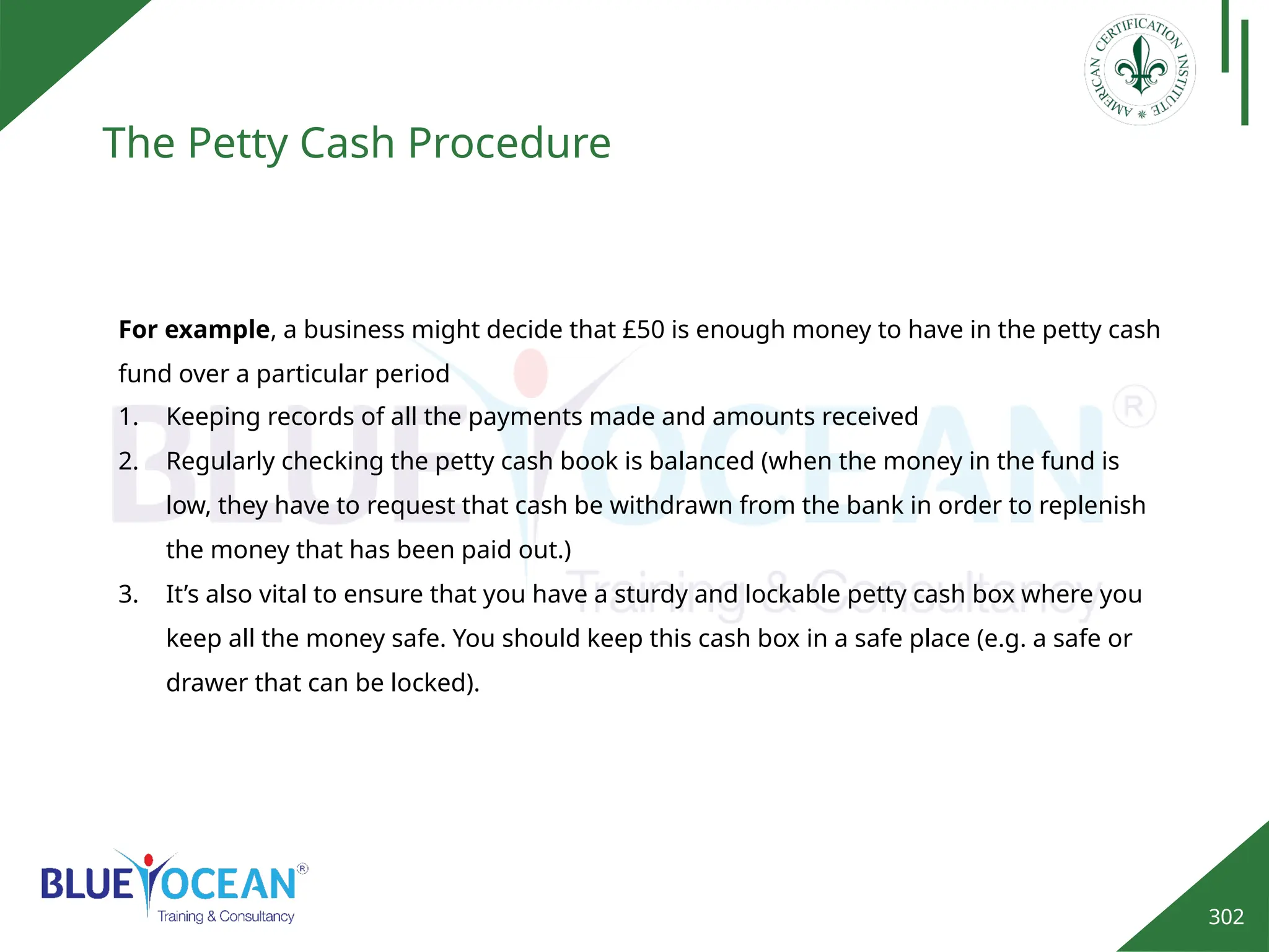 302
The Petty Cash Procedure
1. Keeping records of all the payments made and amounts received
2. Regularly checking the petty cash book is balanced (when the money in the fund is
low, they have to request that cash be withdrawn from the bank in order to replenish
the money that has been paid out.)
3. It’s also vital to ensure that you have a sturdy and lockable petty cash box where you
keep all the money safe. You should keep this cash box in a safe place (e.g. a safe or
drawer that can be locked).
For example, a business might decide that £50 is enough money to have in the petty cash
fund over a particular period
 