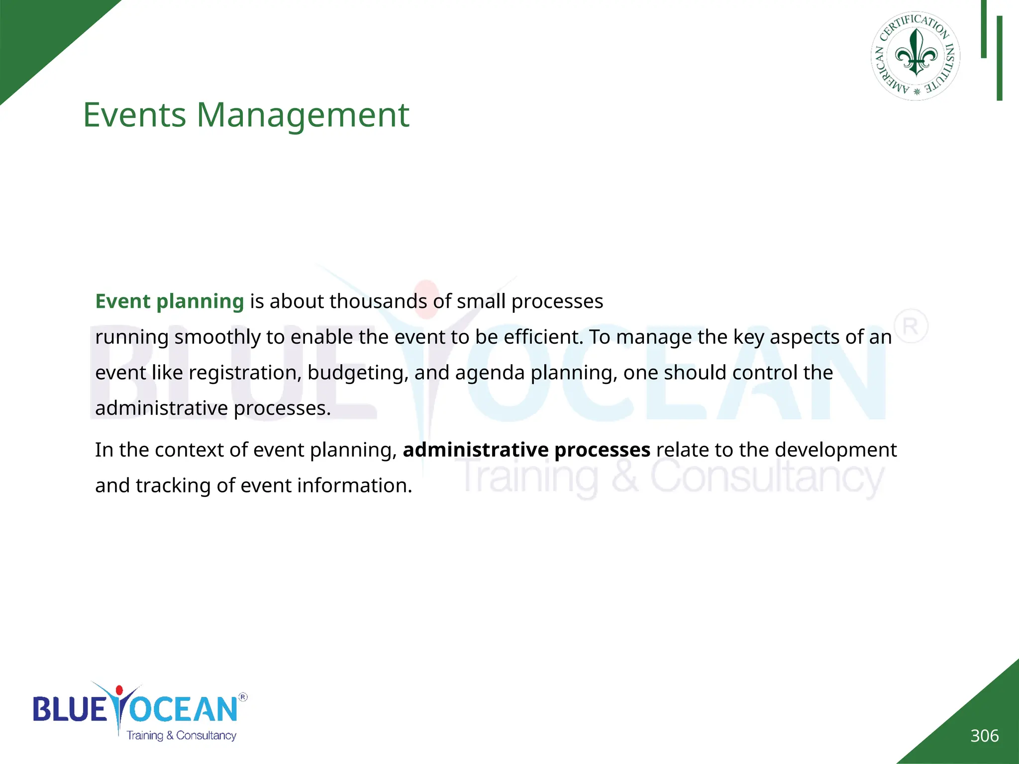 306
Events Management
Event planning is about thousands of small processes
running smoothly to enable the event to be efficient. To manage the key aspects of an
event like registration, budgeting, and agenda planning, one should control the
administrative processes.
In the context of event planning, administrative processes relate to the development
and tracking of event information.
 