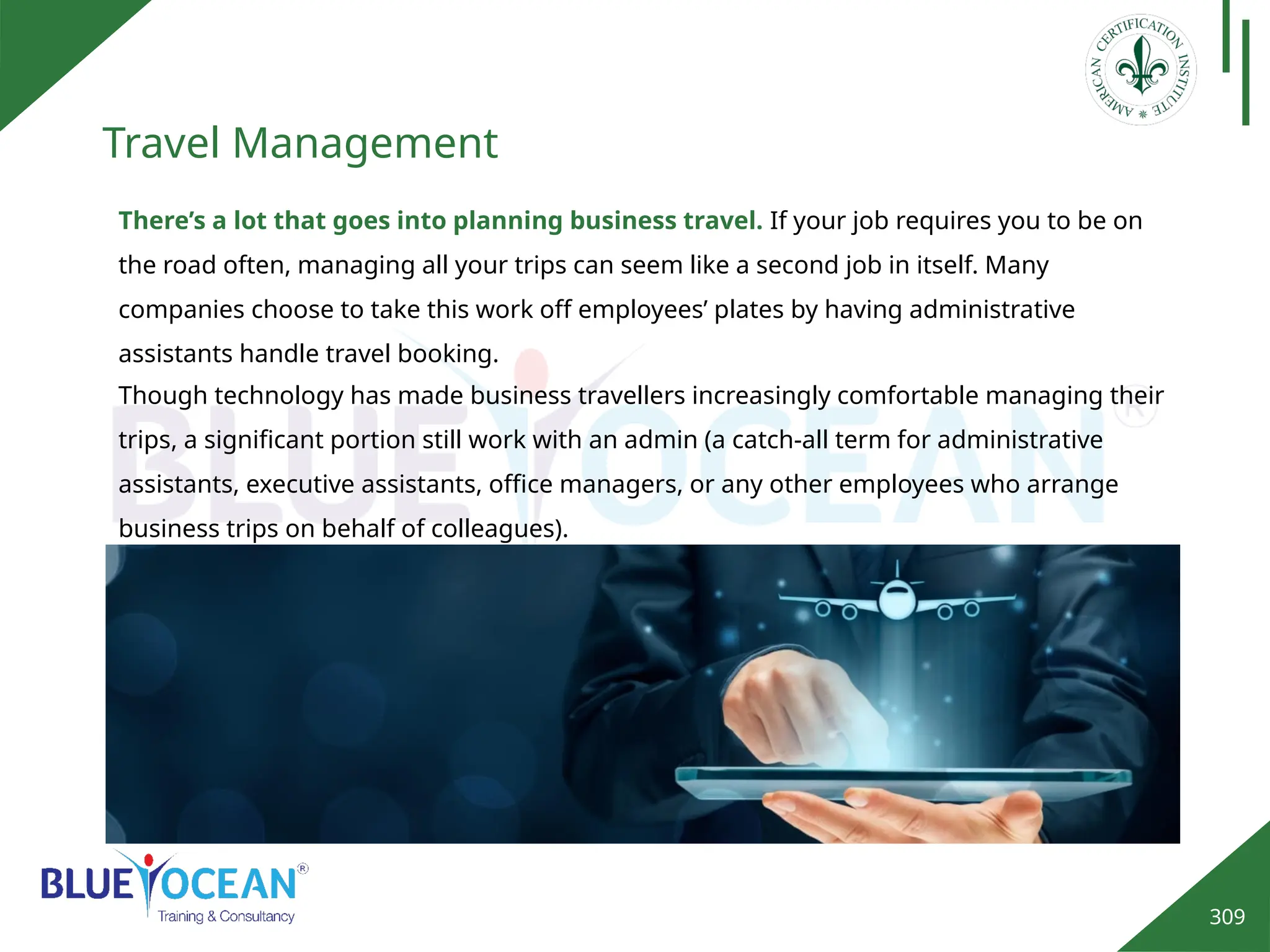 309
Travel Management
There’s a lot that goes into planning business travel. If your job requires you to be on
the road often, managing all your trips can seem like a second job in itself. Many
companies choose to take this work off employees’ plates by having administrative
assistants handle travel booking.
Though technology has made business travellers increasingly comfortable managing their
trips, a significant portion still work with an admin (a catch-all term for administrative
assistants, executive assistants, office managers, or any other employees who arrange
business trips on behalf of colleagues).
 