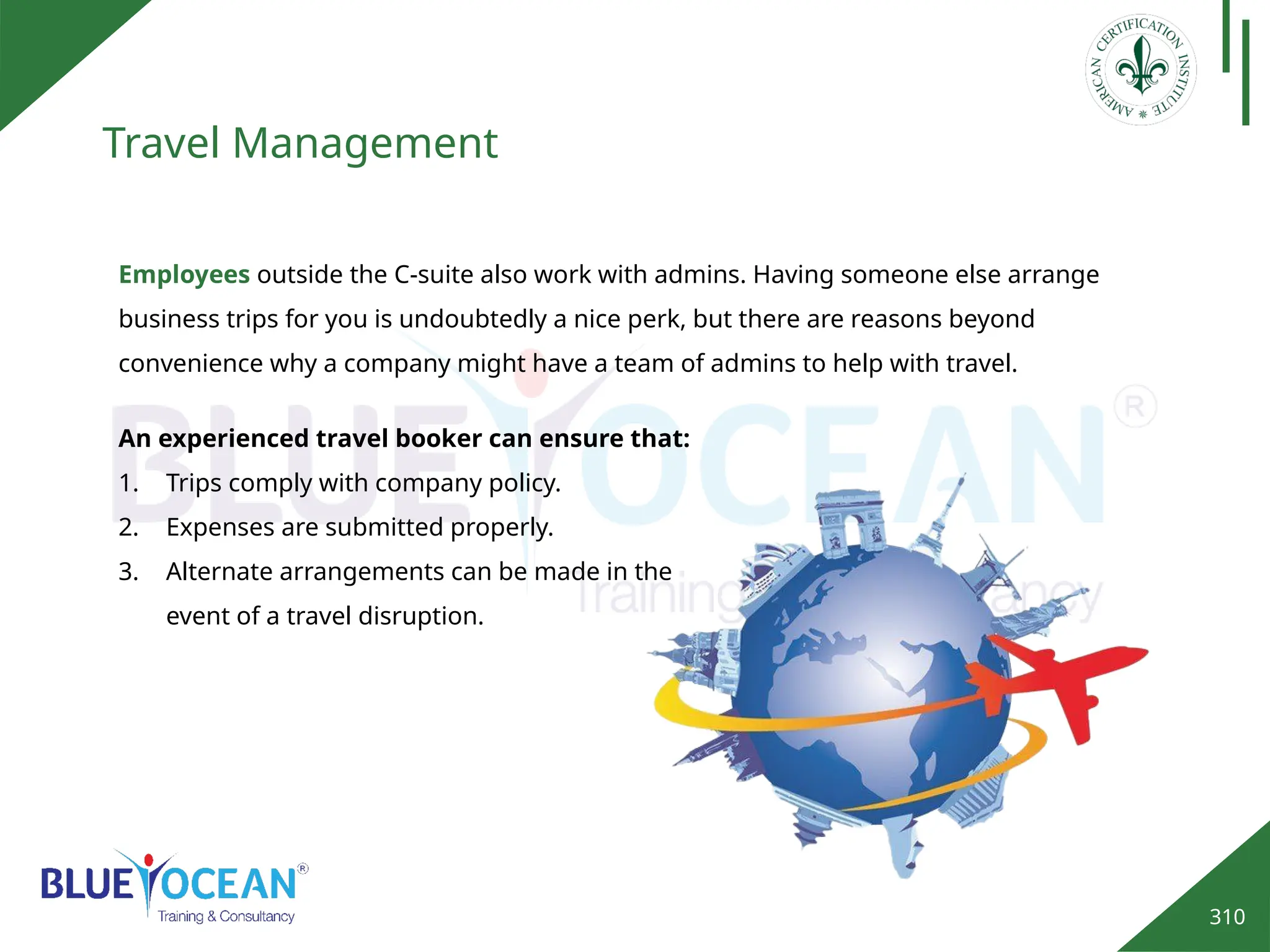 310
Travel Management
Employees outside the C-suite also work with admins. Having someone else arrange
business trips for you is undoubtedly a nice perk, but there are reasons beyond
convenience why a company might have a team of admins to help with travel.
An experienced travel booker can ensure that:
1. Trips comply with company policy.
2. Expenses are submitted properly.
3. Alternate arrangements can be made in the
event of a travel disruption.
 