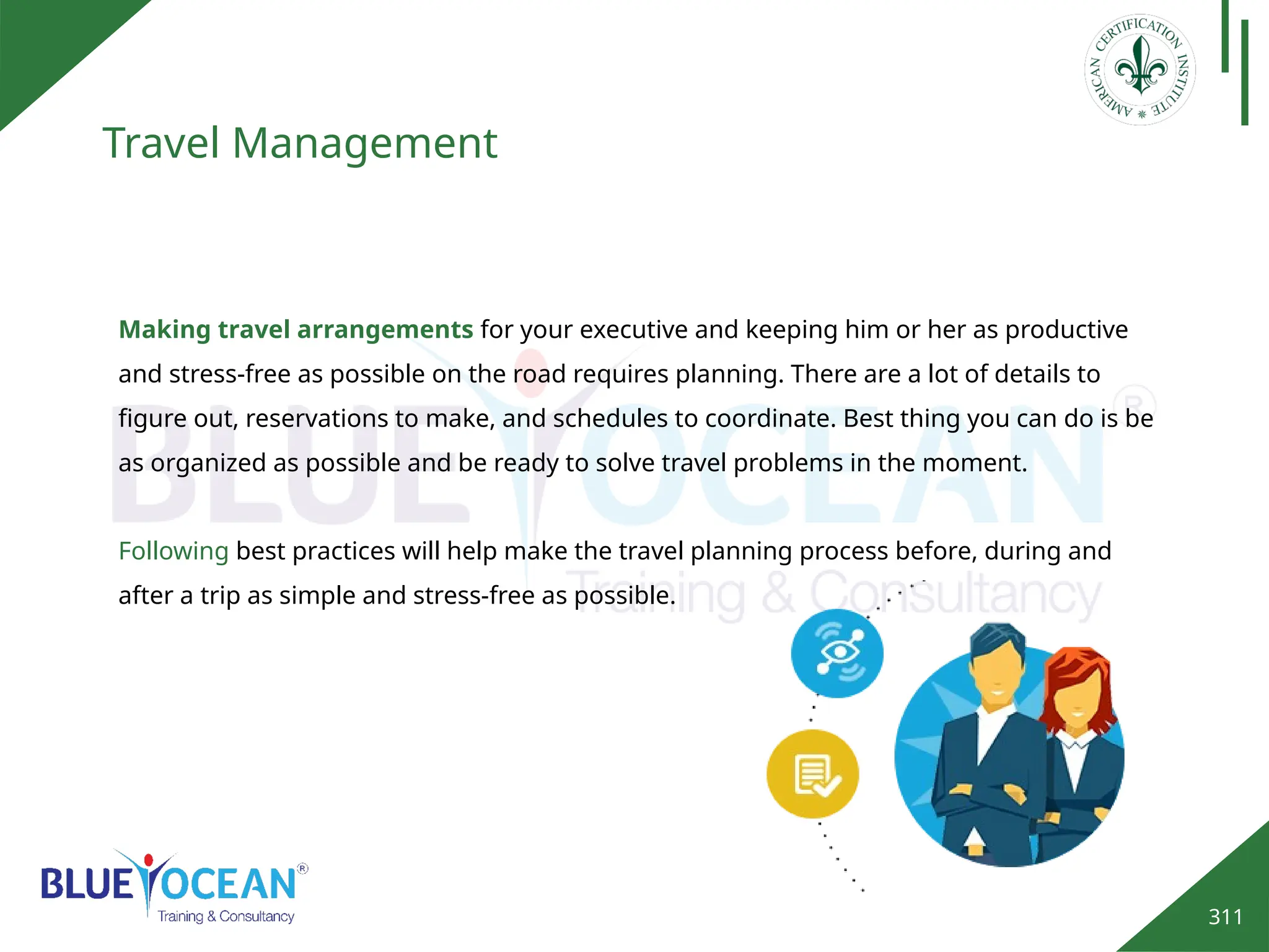 311
Travel Management
Making travel arrangements for your executive and keeping him or her as productive
and stress-free as possible on the road requires planning. There are a lot of details to
figure out, reservations to make, and schedules to coordinate. Best thing you can do is be
as organized as possible and be ready to solve travel problems in the moment.
Following best practices will help make the travel planning process before, during and
after a trip as simple and stress-free as possible.
 