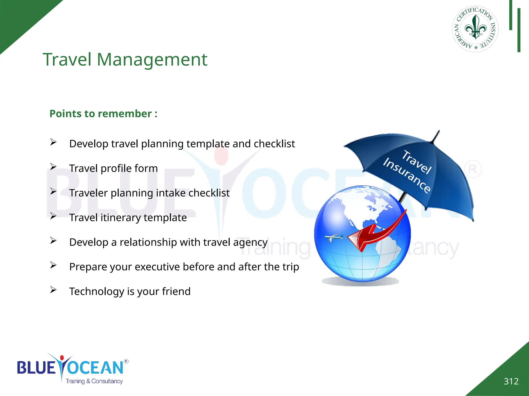 312
Travel Management
 Develop travel planning template and checklist
 Travel profile form
 Traveler planning intake checklist
 Travel itinerary template
 Develop a relationship with travel agency
 Prepare your executive before and after the trip
 Technology is your friend
Points to remember :
 