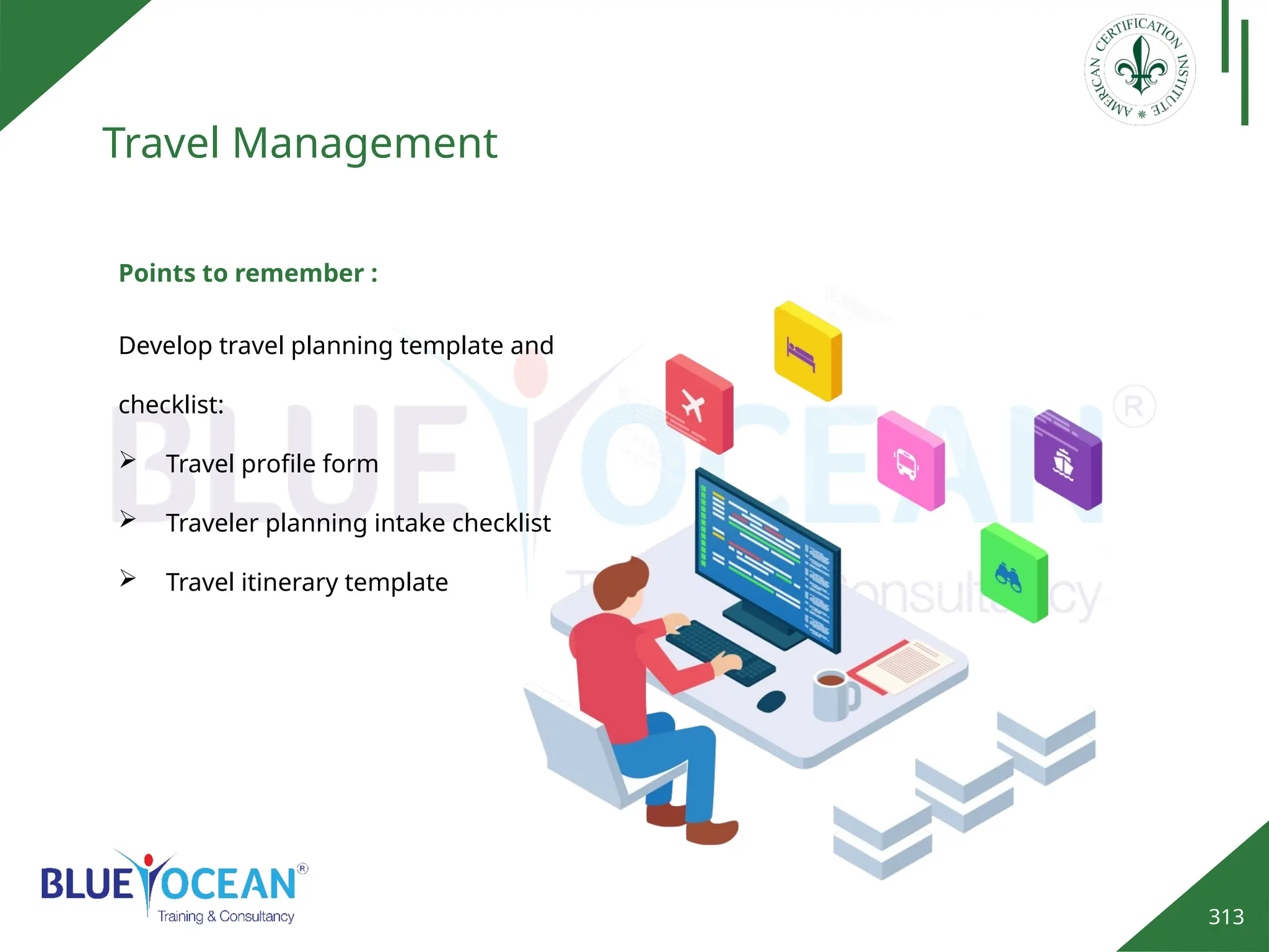 313
Travel Management
Points to remember :
Develop travel planning template and
checklist:
 Travel profile form
 Traveler planning intake checklist
 Travel itinerary template
 