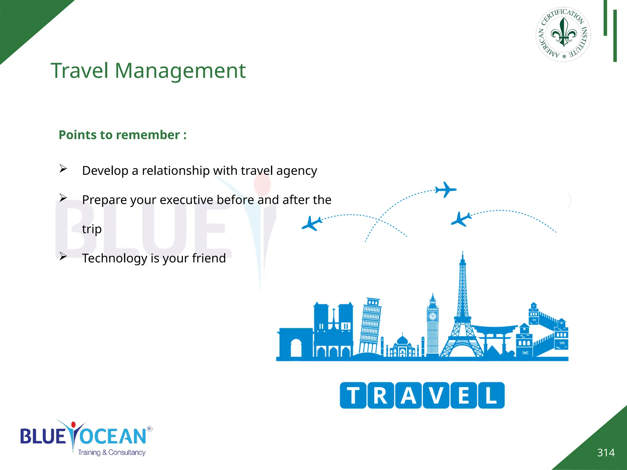 314
Travel Management
Points to remember :
 Develop a relationship with travel agency
 Prepare your executive before and after the
trip
 Technology is your friend
 