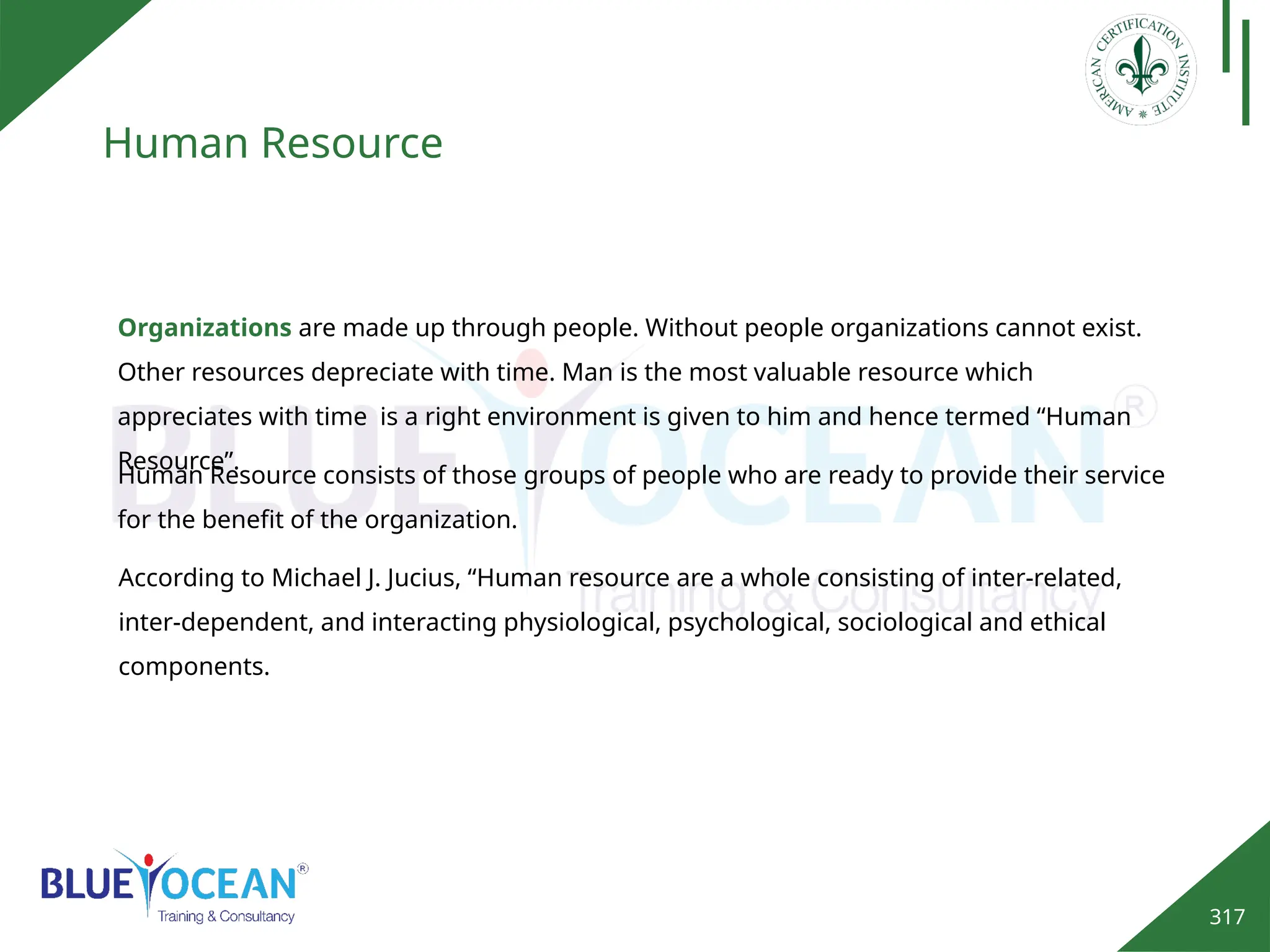 317
Human Resource
Organizations are made up through people. Without people organizations cannot exist.
Other resources depreciate with time. Man is the most valuable resource which
appreciates with time is a right environment is given to him and hence termed “Human
Resource”.
Human Resource consists of those groups of people who are ready to provide their service
for the benefit of the organization.
According to Michael J. Jucius, “Human resource are a whole consisting of inter-related,
inter-dependent, and interacting physiological, psychological, sociological and ethical
components.
 