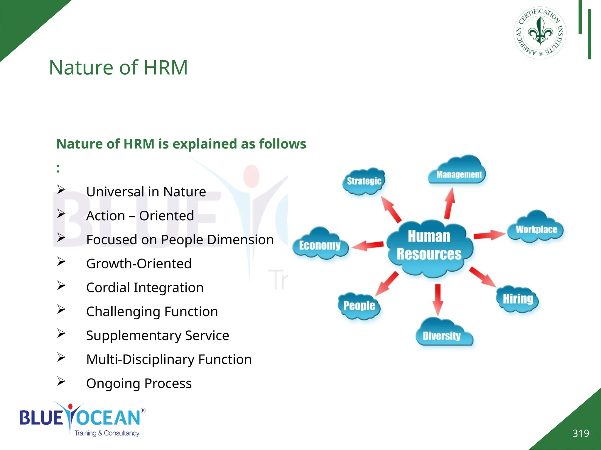 319
Nature of HRM
Nature of HRM is explained as follows
:
 Universal in Nature
 Action – Oriented
 Focused on People Dimension
 Growth-Oriented
 Cordial Integration
 Challenging Function
 Supplementary Service
 Multi-Disciplinary Function
 Ongoing Process
 