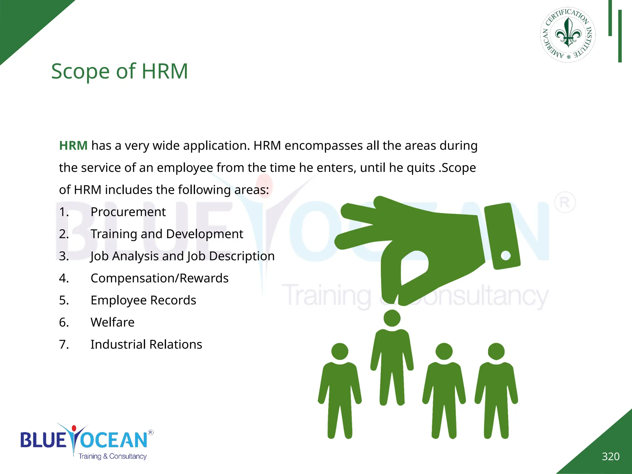 320
Scope of HRM
HRM has a very wide application. HRM encompasses all the areas during
the service of an employee from the time he enters, until he quits .Scope
of HRM includes the following areas:
1. Procurement
2. Training and Development
3. Job Analysis and Job Description
4. Compensation/Rewards
5. Employee Records
6. Welfare
7. Industrial Relations
 