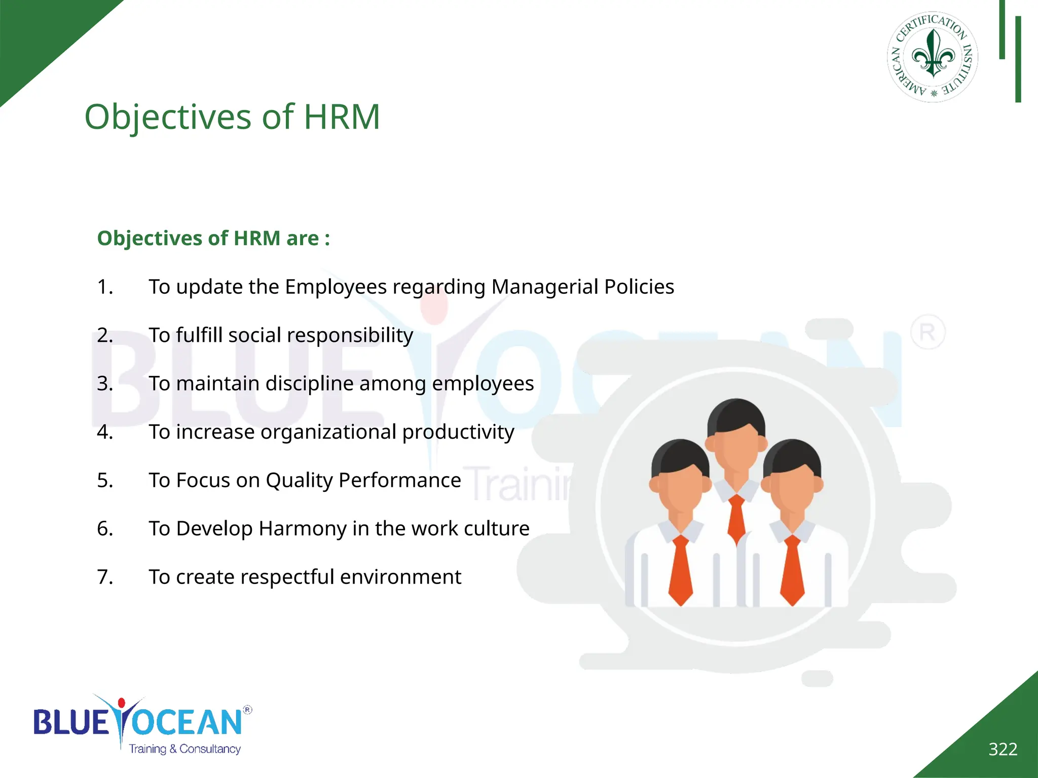 322
Objectives of HRM
Objectives of HRM are :
1. To update the Employees regarding Managerial Policies
2. To fulfill social responsibility
3. To maintain discipline among employees
4. To increase organizational productivity
5. To Focus on Quality Performance
6. To Develop Harmony in the work culture
7. To create respectful environment
 