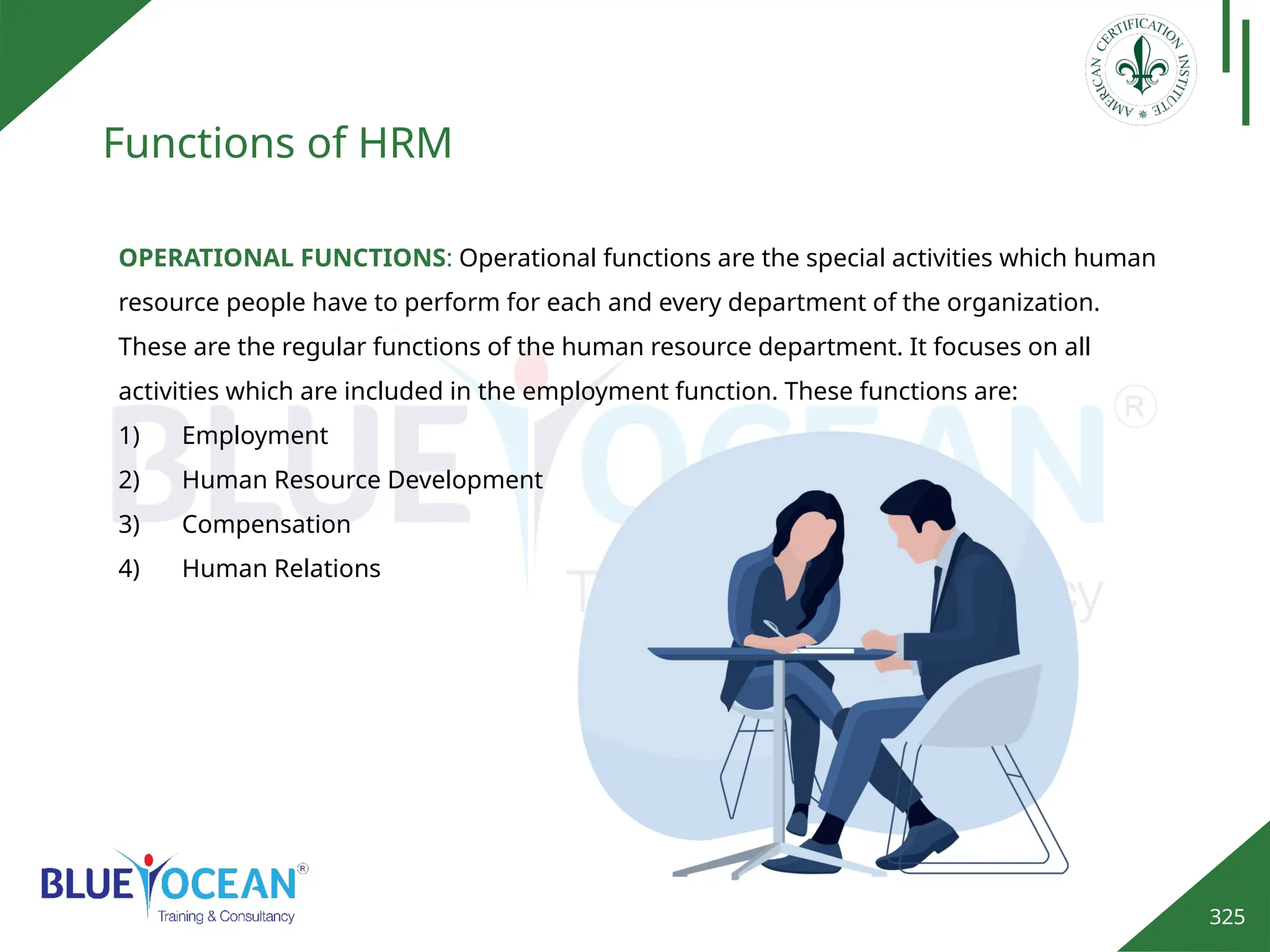 325
Functions of HRM
OPERATIONAL FUNCTIONS: Operational functions are the special activities which human
resource people have to perform for each and every department of the organization.
These are the regular functions of the human resource department. It focuses on all
activities which are included in the employment function. These functions are:
1) Employment
2) Human Resource Development
3) Compensation
4) Human Relations
 