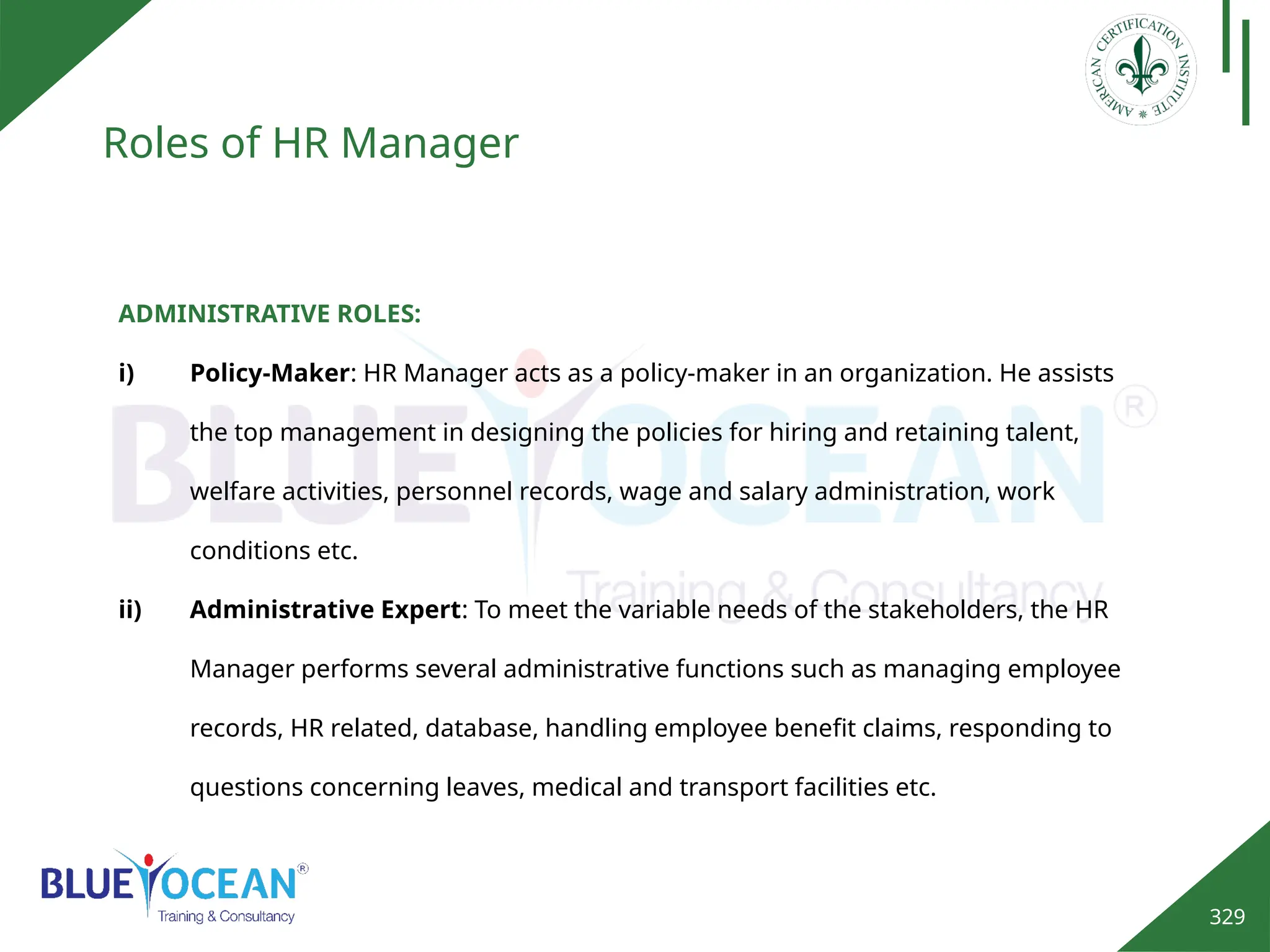 329
Roles of HR Manager
ADMINISTRATIVE ROLES:
i) Policy-Maker: HR Manager acts as a policy-maker in an organization. He assists
the top management in designing the policies for hiring and retaining talent,
welfare activities, personnel records, wage and salary administration, work
conditions etc.
ii) Administrative Expert: To meet the variable needs of the stakeholders, the HR
Manager performs several administrative functions such as managing employee
records, HR related, database, handling employee benefit claims, responding to
questions concerning leaves, medical and transport facilities etc.
 