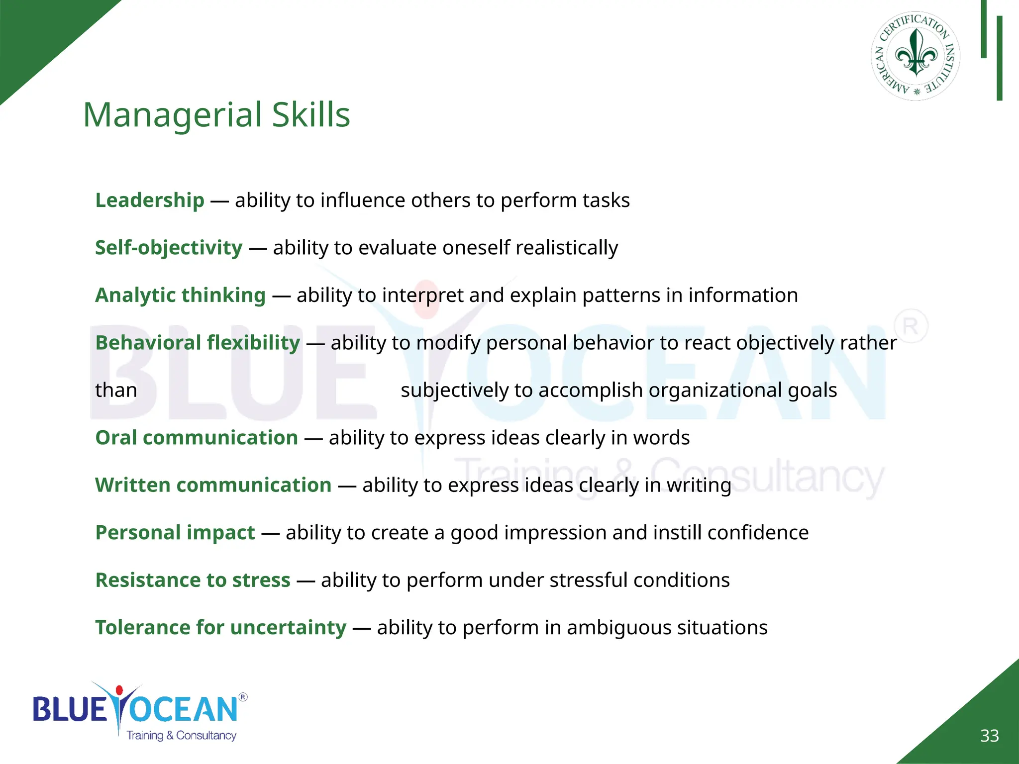 33
Managerial Skills
Leadership — ability to influence others to perform tasks
Self‐objectivity — ability to evaluate oneself realistically
Analytic thinking — ability to interpret and explain patterns in information
Behavioral flexibility — ability to modify personal behavior to react objectively rather
than subjectively to accomplish organizational goals
Oral communication — ability to express ideas clearly in words
Written communication — ability to express ideas clearly in writing
Personal impact — ability to create a good impression and instill confidence
Resistance to stress — ability to perform under stressful conditions
Tolerance for uncertainty — ability to perform in ambiguous situations
 