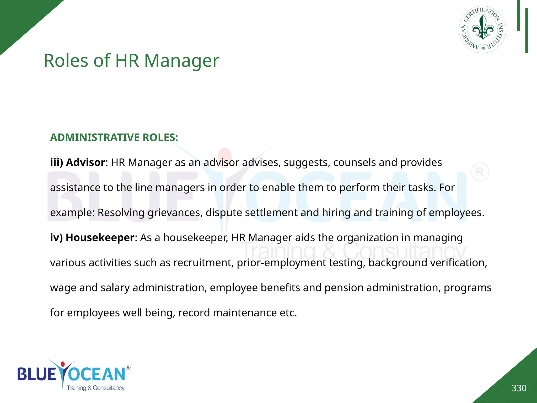 330
Roles of HR Manager
ADMINISTRATIVE ROLES:
iii) Advisor: HR Manager as an advisor advises, suggests, counsels and provides
assistance to the line managers in order to enable them to perform their tasks. For
example: Resolving grievances, dispute settlement and hiring and training of employees.
iv) Housekeeper: As a housekeeper, HR Manager aids the organization in managing
various activities such as recruitment, prior-employment testing, background verification,
wage and salary administration, employee benefits and pension administration, programs
for employees well being, record maintenance etc.
 
