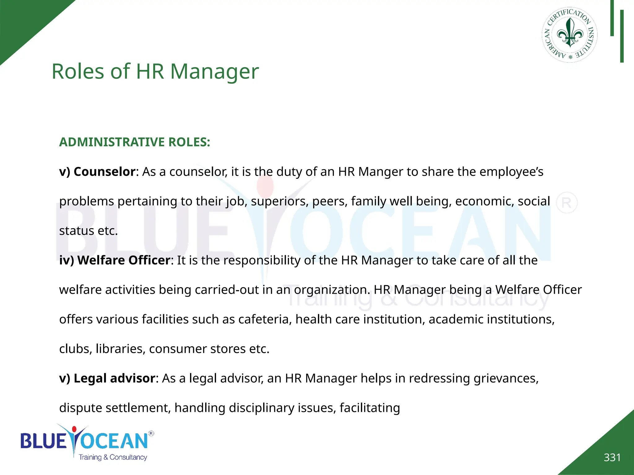 331
Roles of HR Manager
ADMINISTRATIVE ROLES:
v) Counselor: As a counselor, it is the duty of an HR Manger to share the employee’s
problems pertaining to their job, superiors, peers, family well being, economic, social
status etc.
iv) Welfare Officer: It is the responsibility of the HR Manager to take care of all the
welfare activities being carried-out in an organization. HR Manager being a Welfare Officer
offers various facilities such as cafeteria, health care institution, academic institutions,
clubs, libraries, consumer stores etc.
v) Legal advisor: As a legal advisor, an HR Manager helps in redressing grievances,
dispute settlement, handling disciplinary issues, facilitating
 