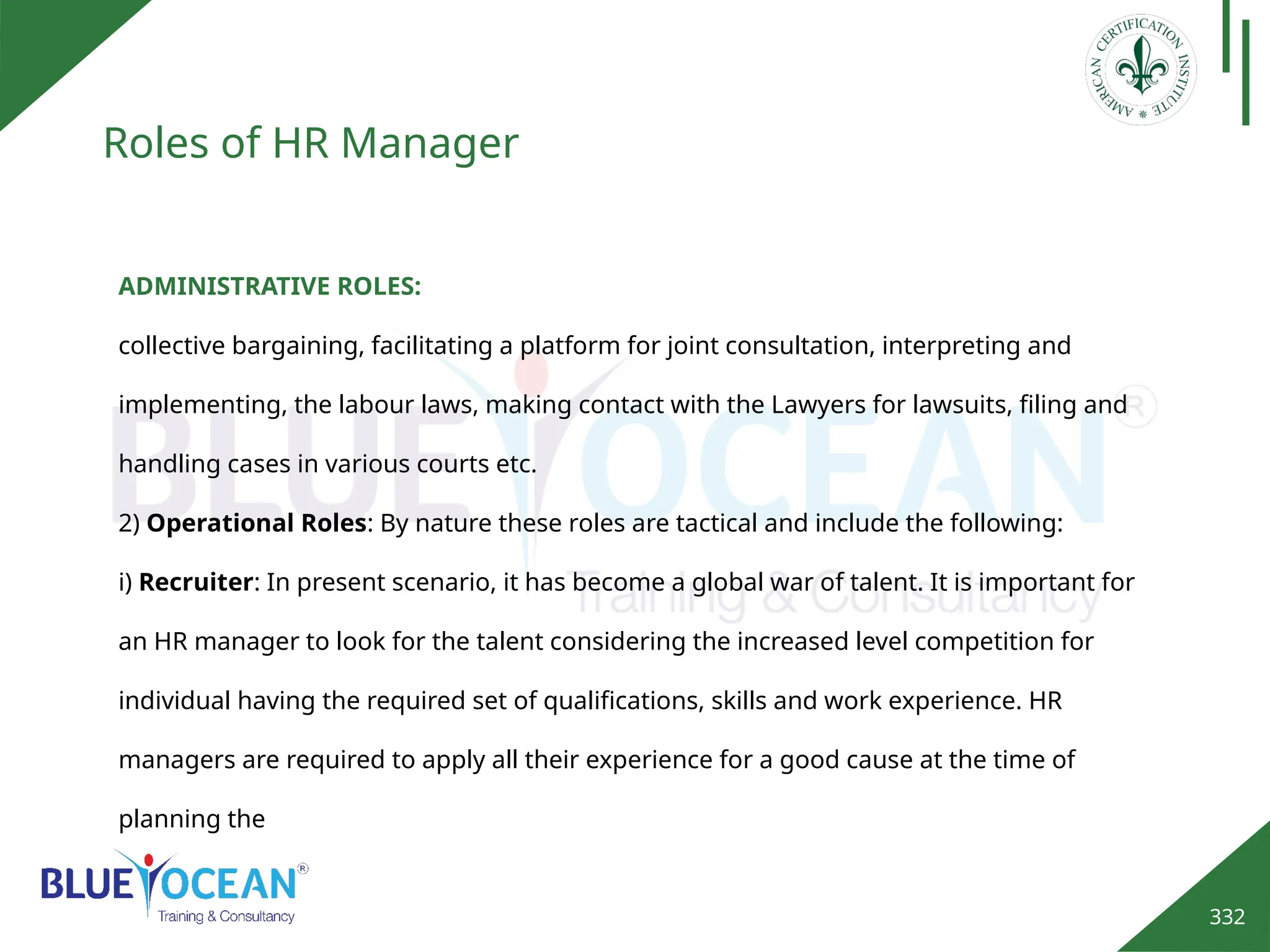 332
Roles of HR Manager
ADMINISTRATIVE ROLES:
collective bargaining, facilitating a platform for joint consultation, interpreting and
implementing, the labour laws, making contact with the Lawyers for lawsuits, filing and
handling cases in various courts etc.
2) Operational Roles: By nature these roles are tactical and include the following:
i) Recruiter: In present scenario, it has become a global war of talent. It is important for
an HR manager to look for the talent considering the increased level competition for
individual having the required set of qualifications, skills and work experience. HR
managers are required to apply all their experience for a good cause at the time of
planning the
 