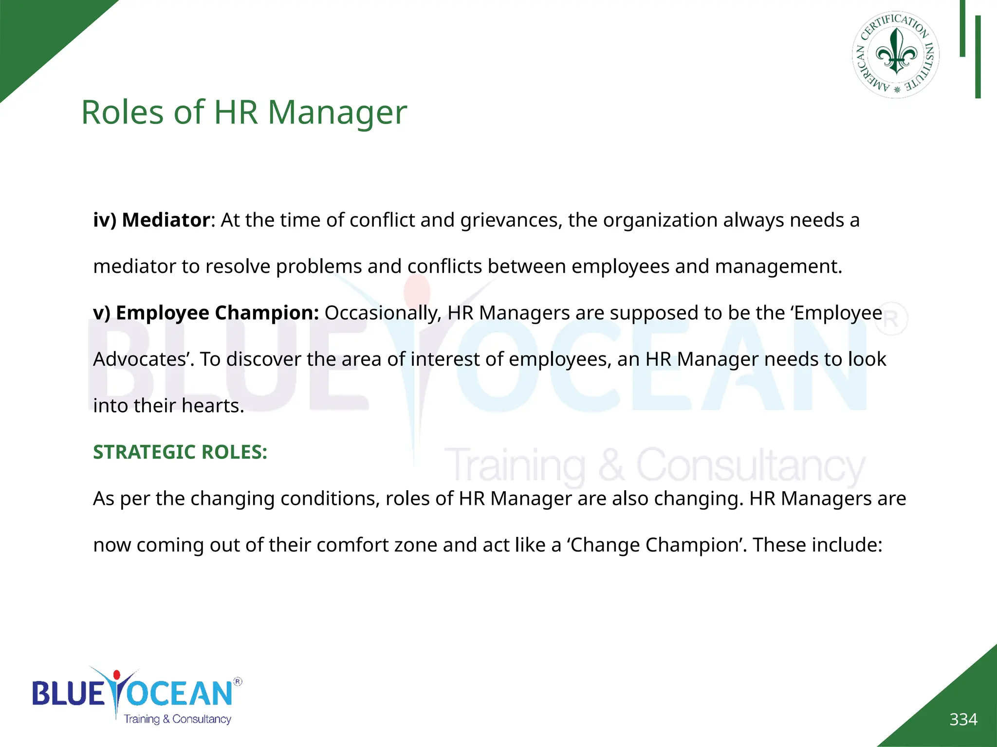 334
Roles of HR Manager
iv) Mediator: At the time of conflict and grievances, the organization always needs a
mediator to resolve problems and conflicts between employees and management.
v) Employee Champion: Occasionally, HR Managers are supposed to be the ‘Employee
Advocates’. To discover the area of interest of employees, an HR Manager needs to look
into their hearts.
STRATEGIC ROLES:
As per the changing conditions, roles of HR Manager are also changing. HR Managers are
now coming out of their comfort zone and act like a ‘Change Champion’. These include:
 