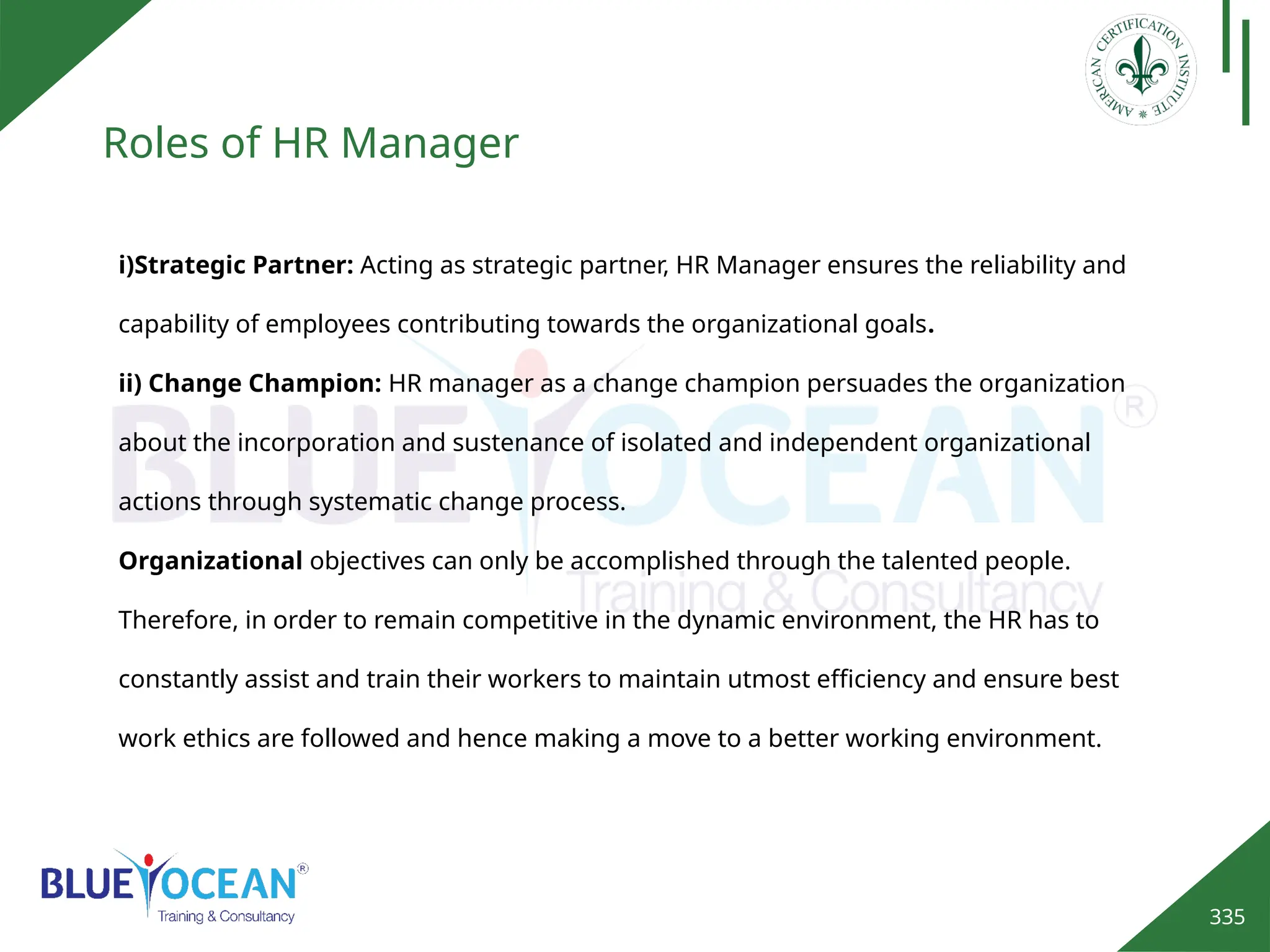 335
Roles of HR Manager
i)Strategic Partner: Acting as strategic partner, HR Manager ensures the reliability and
capability of employees contributing towards the organizational goals.
ii) Change Champion: HR manager as a change champion persuades the organization
about the incorporation and sustenance of isolated and independent organizational
actions through systematic change process.
Organizational objectives can only be accomplished through the talented people.
Therefore, in order to remain competitive in the dynamic environment, the HR has to
constantly assist and train their workers to maintain utmost efficiency and ensure best
work ethics are followed and hence making a move to a better working environment.
 