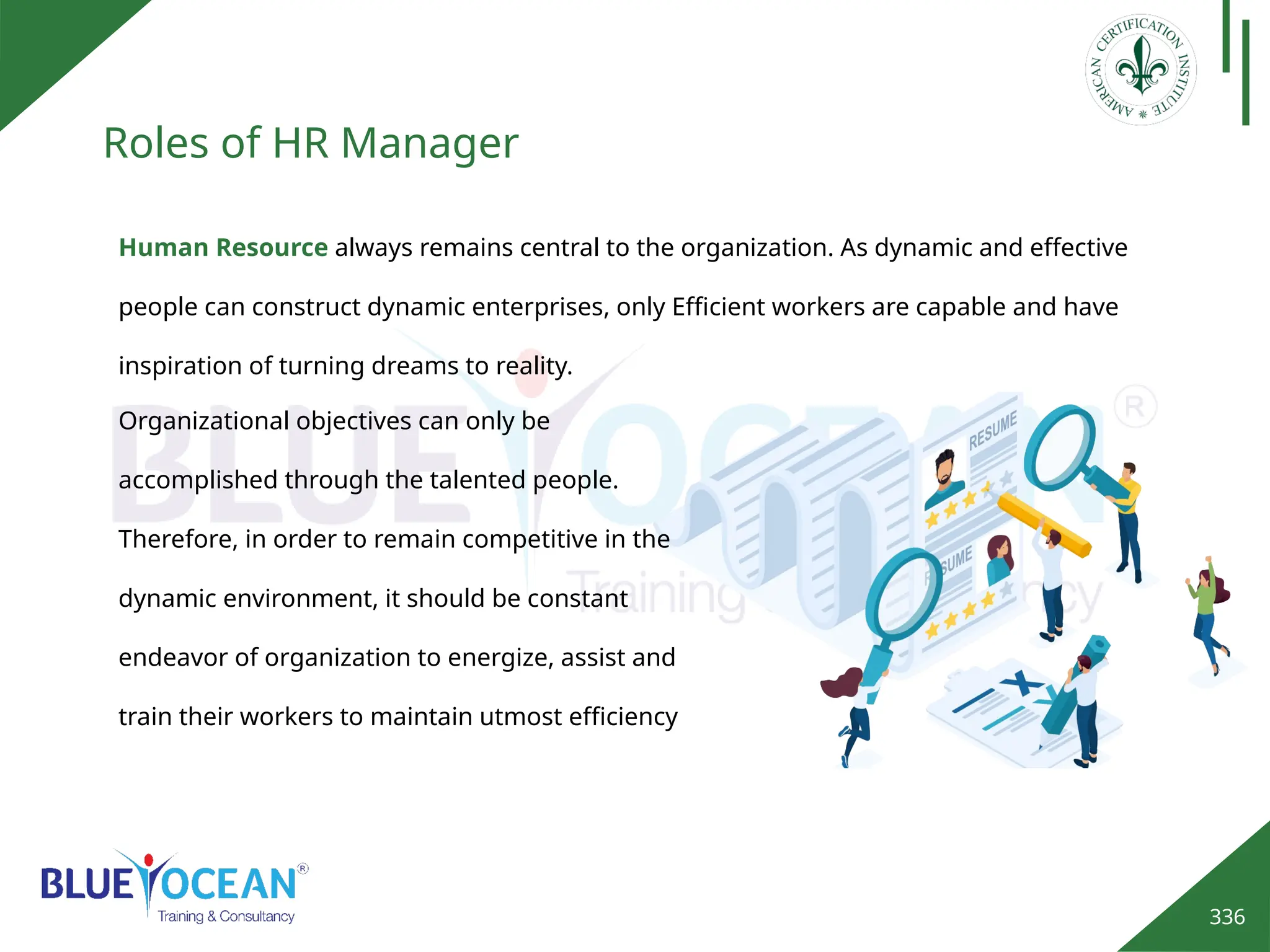 336
Roles of HR Manager
Human Resource always remains central to the organization. As dynamic and effective
people can construct dynamic enterprises, only Efficient workers are capable and have
inspiration of turning dreams to reality.
Organizational objectives can only be
accomplished through the talented people.
Therefore, in order to remain competitive in the
dynamic environment, it should be constant
endeavor of organization to energize, assist and
train their workers to maintain utmost efficiency
 