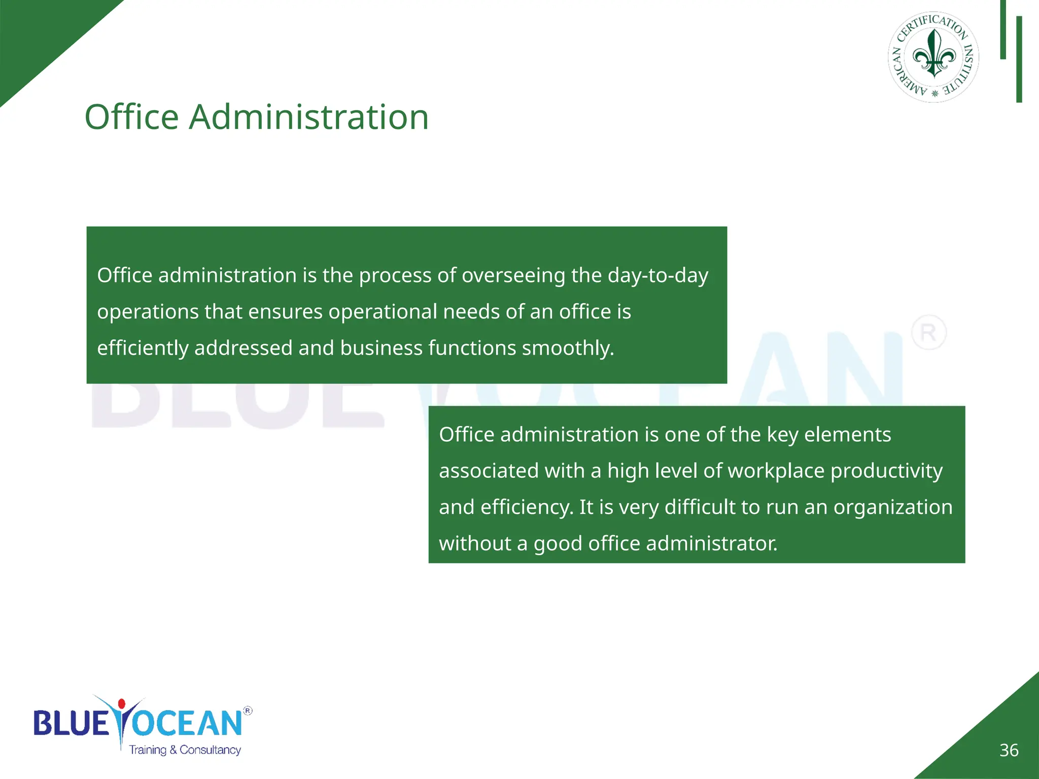 36
Office Administration
Office administration is the process of overseeing the day-to-day
operations that ensures operational needs of an office is
efficiently addressed and business functions smoothly.
Office administration is one of the key elements
associated with a high level of workplace productivity
and efficiency. It is very difficult to run an organization
without a good office administrator.
 
