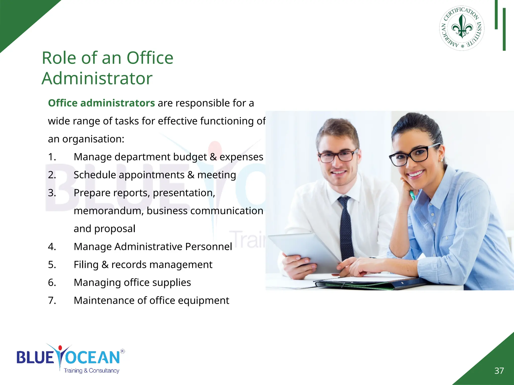 37
Role of an Office
Administrator
Office administrators are responsible for a
wide range of tasks for effective functioning of
an organisation:
1. Manage department budget & expenses
2. Schedule appointments & meeting
3. Prepare reports, presentation,
memorandum, business communication
and proposal
4. Manage Administrative Personnel
5. Filing & records management
6. Managing office supplies
7. Maintenance of office equipment
 
