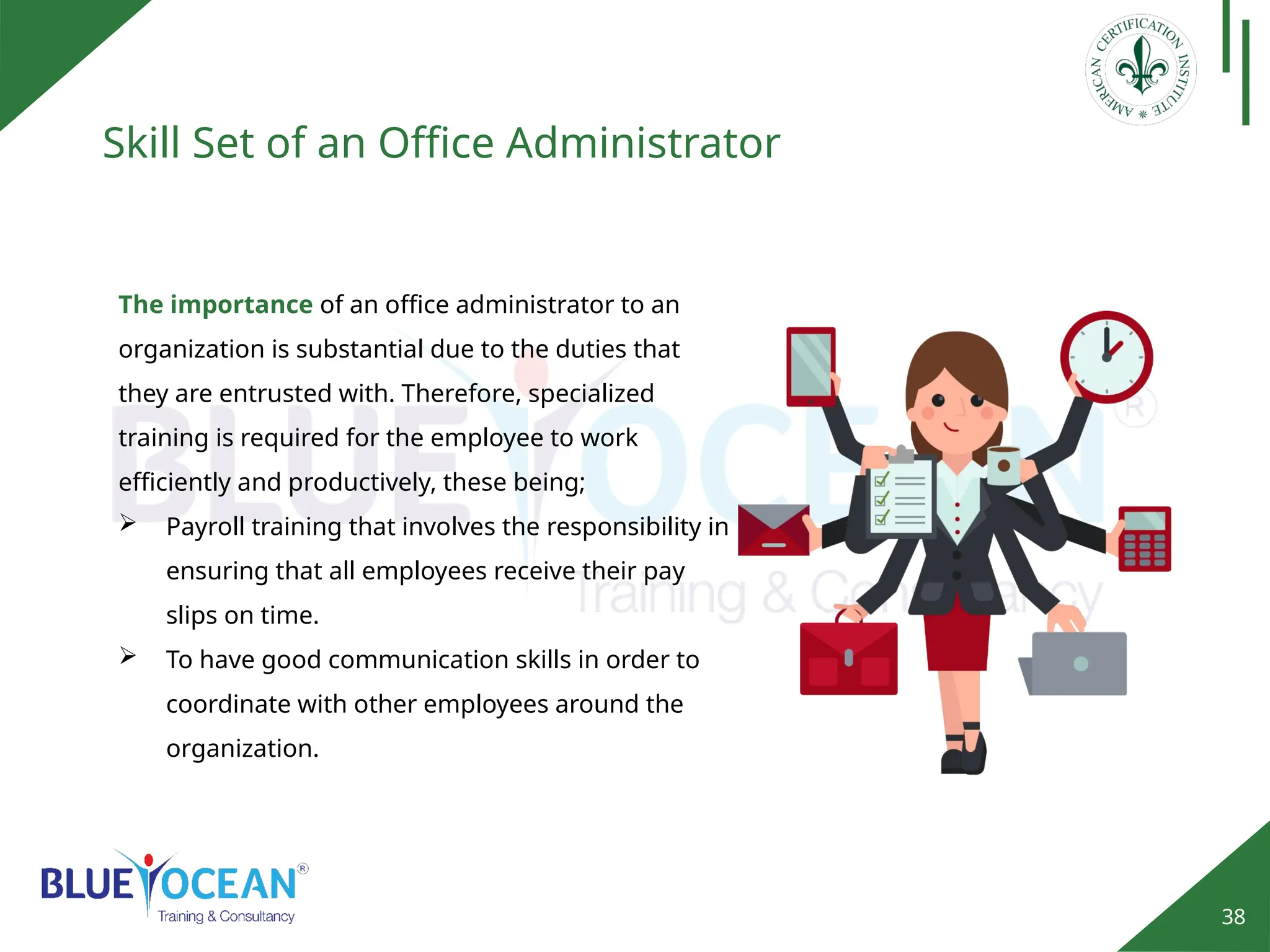 38
Skill Set of an Office Administrator
The importance of an office administrator to an
organization is substantial due to the duties that
they are entrusted with. Therefore, specialized
training is required for the employee to work
efficiently and productively, these being;
 Payroll training that involves the responsibility in
ensuring that all employees receive their pay
slips on time.
 To have good communication skills in order to
coordinate with other employees around the
organization.
 