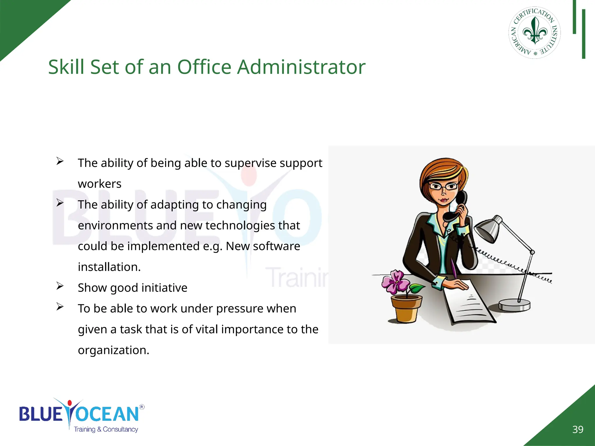 39
Skill Set of an Office Administrator
 The ability of being able to supervise support
workers
 The ability of adapting to changing
environments and new technologies that
could be implemented e.g. New software
installation.
 Show good initiative
 To be able to work under pressure when
given a task that is of vital importance to the
organization.
 