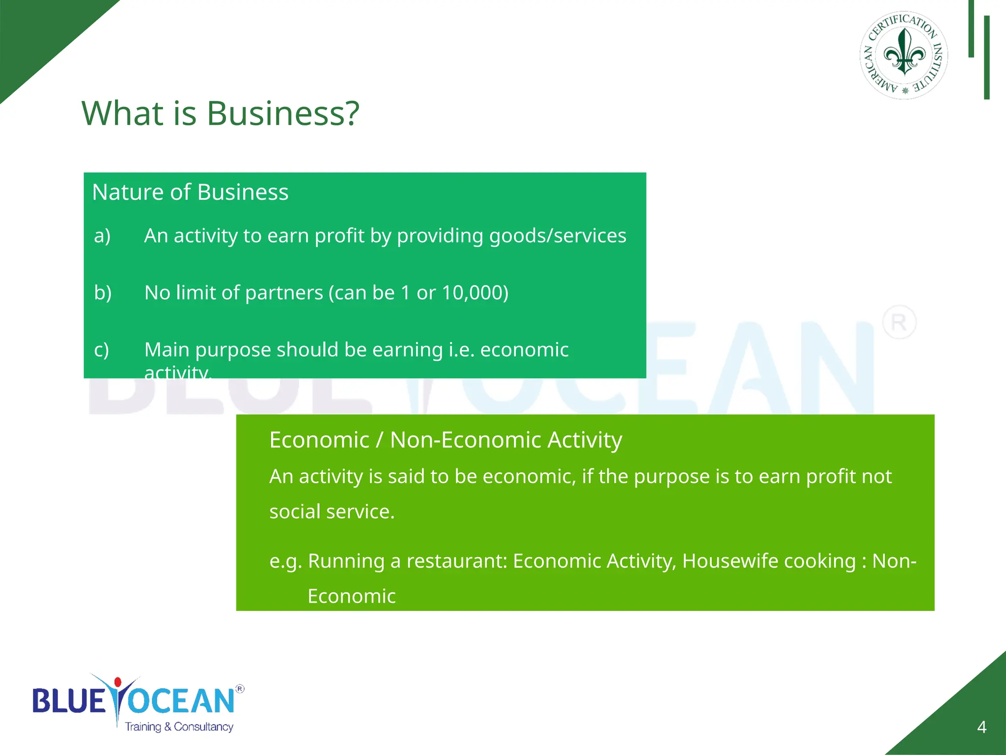 4
What is Business?
Nature of Business
a) An activity to earn profit by providing goods/services
b) No limit of partners (can be 1 or 10,000)
c) Main purpose should be earning i.e. economic
activity.
An activity is said to be economic, if the purpose is to earn profit not
social service.
e.g. Running a restaurant: Economic Activity, Housewife cooking : Non-
Economic
Economic / Non-Economic Activity
 